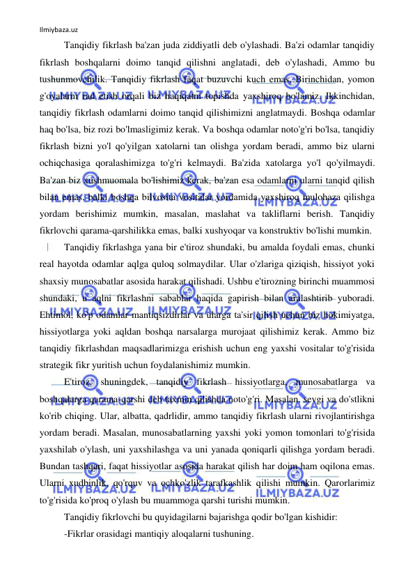 Ilmiybaza.uz 
 
Tanqidiy fikrlash ba'zan juda ziddiyatli deb o'ylashadi. Ba'zi odamlar tanqidiy 
fikrlash boshqalarni doimo tanqid qilishni anglatadi, deb o'ylashadi, Ammo bu 
tushunmovchilik. Tanqidiy fikrlash faqat buzuvchi kuch emas. Birinchidan, yomon 
g'oyalarni rad etish orqali biz haqiqatni topishda yaxshiroq bo'lamiz. Ikkinchidan, 
tanqidiy fikrlash odamlarni doimo tanqid qilishimizni anglatmaydi. Boshqa odamlar 
haq bo'lsa, biz rozi bo'lmasligimiz kerak. Va boshqa odamlar noto'g'ri bo'lsa, tanqidiy 
fikrlash bizni yo'l qo'yilgan xatolarni tan olishga yordam beradi, ammo biz ularni 
ochiqchasiga qoralashimizga to'g'ri kelmaydi. Ba'zida xatolarga yo'l qo'yilmaydi. 
Ba'zan biz xushmuomala bo'lishimiz kerak, ba'zan esa odamlarni ularni tanqid qilish 
bilan emas, balki boshqa bilvosita vositalar yordamida yaxshiroq mulohaza qilishga 
yordam berishimiz mumkin, masalan, maslahat va takliflarni berish. Tanqidiy 
fikrlovchi qarama-qarshilikka emas, balki xushyoqar va konstruktiv bo'lishi mumkin. 
Tanqidiy fikrlashga yana bir e'tiroz shundaki, bu amalda foydali emas, chunki 
real hayotda odamlar aqlga quloq solmaydilar. Ular o'zlariga qiziqish, hissiyot yoki 
shaxsiy munosabatlar asosida harakat qilishadi. Ushbu e'tirozning birinchi muammosi 
shundaki, u aqlni fikrlashni sabablar haqida gapirish bilan aralashtirib yuboradi. 
Ehtimol, ko'p odamlar mantiqsizdirlar va ularga ta'sir qilish uchun biz hokimiyatga, 
hissiyotlarga yoki aqldan boshqa narsalarga murojaat qilishimiz kerak. Ammo biz 
tanqidiy fikrlashdan maqsadlarimizga erishish uchun eng yaxshi vositalar to'g'risida 
strategik fikr yuritish uchun foydalanishimiz mumkin. 
E'tiroz, shuningdek, tanqidiy fikrlash hissiyotlarga, munosabatlarga va 
boshqalarga qarama-qarshi deb taxmin qilishda noto'g'ri. Masalan, sevgi va do'stlikni 
ko'rib chiqing. Ular, albatta, qadrlidir, ammo tanqidiy fikrlash ularni rivojlantirishga 
yordam beradi. Masalan, munosabatlarning yaxshi yoki yomon tomonlari to'g'risida 
yaxshilab o'ylash, uni yaxshilashga va uni yanada qoniqarli qilishga yordam beradi. 
Bundan tashqari, faqat hissiyotlar asosida harakat qilish har doim ham oqilona emas. 
Ularni xudbinlik, qo'rquv va ochko'zlik tarafkashlik qilishi mumkin. Qarorlarimiz 
to'g'risida ko'proq o'ylash bu muammoga qarshi turishi mumkin. 
Tanqidiy fikrlovchi bu quyidagilarni bajarishga qodir bo'lgan kishidir: 
-Fikrlar orasidagi mantiqiy aloqalarni tushuning. 
