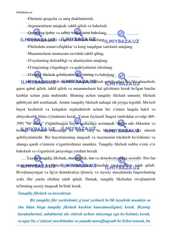 Ilmiybaza.uz 
 
-Fikrlarni qisqacha va aniq shakllantirish. 
-Argumentlarni aniqlash, tahlil qilish va baholash. 
-Qarorning ijobiy va salbiy tomonlarini baholang. 
-Gipotezaga qarshi va qarshi dalillarni baholang. 
-Fikrlashda nomuvofiqliklar va keng tarqalgan xatolarni aniqlang. 
-Muammolarni muntazam ravishda tahlil qiling. 
-G'oyalarning dolzarbligi va ahamiyatini aniqlang. 
-O'zingizning e'tiqodingiz va qadriyatlarini isbotlang. 
-O'zining fikrlash qobiliyatini aks ettiring va baholang. 
-Ro'yxatdan ko'rinib turibdiki, tanqidiy fikrlash qobiliyatlari biz fikr almashish, 
qaror qabul qilish, tahlil qilish va muammolarni hal qilishimiz kerak bo'lgan barcha 
kasblar uchun juda muhimdir. Shuning uchun tanqidiy fikrlash umumiy fikrlash 
qobiliyati deb nomlanadi. Ammo tanqidiy fikrlash nafaqat ish joyiga tegishli. Ma'noli 
hayot kechirish va kelajakni rejalashtirish uchun biz o'zimiz haqida halol va 
ehtiyotkorlik bilan o'ylashimiz kerak. Yunon faylasufi Suqrot (miloddan avvalgi 469-
399) "bir marta" o'rganilmagan hayot yashashga arzimaydi "degan edi. Odamlar va 
boshqa hayvonlar o'rtasidagi bir katta farq bu bizning o'zimizni aks ettirish 
qobiliyatimizdir. Biz hayotimizning maqsadi va mazmunini tekshirib ko'rishimiz va 
shunga qarab o'zimizni o'zgartirishimiz mumkin. Tanqidiy fikrlash ushbu o'zini o'zi 
baholash va o'zgartirish jarayoniga yordam beradi. 
Yaxshi tanqidiy fikrlash, shuningdek, fan va demokratiyaning asosidir. Ilm-fan 
eksperimentlarni loyihalash va nazariyalarni sinashda ratsionallikni talab qiladi. 
Rivojlanayotgan va ilg'or demokratiya ijtimoiy va siyosiy masalalarda fuqorolarning 
xolis fikr yurita olishini talab qiladi. Demak, tanqidiy fikrlashni rivojlantirish 
ta'limning asosiy maqsadi bo'lishi kerak. 
Tanqidiy fikrlash va investitsiya 
            Biz tanqidiy fikr yuritishimiz g'oyat zerikarli bo'lib tuyulishi mumkin va 
shu bilan birga tanqidiy fikrlash kuchini kamsitmasligimiz kerak. Bizning 
harakatlarimiz sabablarini aks ettirish uchun intizomga ega bo'lishimiz kerak, 
va agar biz o'zimizni yaxshilashni va yanada muvaffaqiyatli bo'lishni istasak, bu 
