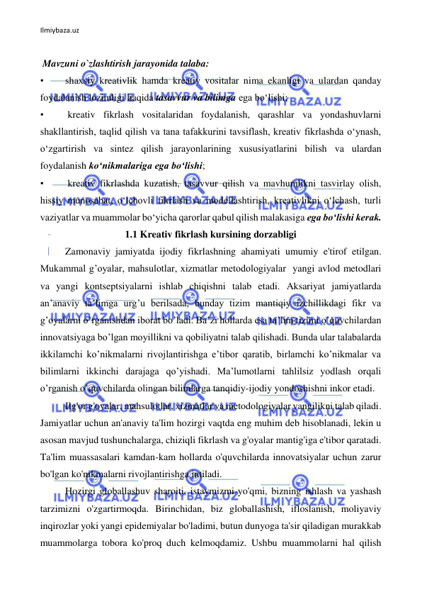 Ilmiybaza.uz 
 
 
 Mavzuni o`zlashtirish jarayonida talaba: 
• 
shaxsiy kreativlik hamda kreativ vositalar nima ekanligi va ulardan qanday 
foydalanish lozimligi haqida tasavvur va bilimga ega bo‘lishi; 
• 
 kreativ fikrlash vositalaridan foydalanish, qarashlar va yondashuvlarni 
shakllantirish, taqlid qilish va tana tafakkurini tavsiflash, kreativ fikrlashda o‘ynash, 
o‘zgartirish va sintez qilish jarayonlarining xususiyatlarini bilish va ulardan 
foydalanish ko‘nikmalariga ega bo‘lishi; 
• 
 kreativ fikrlashda kuzatish, tasavvur qilish va mavhumlikni tasvirlay olish, 
hissiy munosabat, o‘lchovli fikrlash va modellashtirish, kreativlikni o‘lchash, turli 
vaziyatlar va muammolar bo‘yicha qarorlar qabul qilish malakasiga ega bo‘lishi kerak. 
1.1 Kreativ fikrlash kursining dorzabligi 
Zamonaviy jamiyatda ijodiy fikrlashning ahamiyati umumiy e'tirof etilgan. 
Mukammal g’oyalar, mahsulotlar, xizmatlar metodologiyalar  yangi avlod metodlari 
va yangi kontseptsiyalarni ishlab chiqishni talab etadi. Aksariyat jamiyatlarda 
an’anaviy ta’limga urg’u berilsada, bunday tizim mantiqiy izchillikdagi fikr va 
g’oyalarni o’rganishdan iborat bo’ladi. Ba’zi hollarda esa ta’lim tizimi o’quvchilardan 
innovatsiyaga bo’lgan moyillikni va qobiliyatni talab qilishadi. Bunda ular talabalarda 
ikkilamchi ko’nikmalarni rivojlantirishga e’tibor qaratib, birlamchi ko’nikmalar va 
bilimlarni ikkinchi darajaga qo’yishadi. Ma’lumotlarni tahlilsiz yodlash orqali 
o’rganish o’quvchilarda olingan bilimlarga tanqidiy-ijodiy yondoshishni inkor etadi.  
Ilg'or g'oyalar, mahsulotlar, xizmatlar va metodologiyalar yangilikni talab qiladi. 
Jamiyatlar uchun an'anaviy ta'lim hozirgi vaqtda eng muhim deb hisoblanadi, lekin u 
asosan mavjud tushunchalarga, chiziqli fikrlash va g'oyalar mantig'iga e'tibor qaratadi. 
Ta'lim muassasalari kamdan-kam hollarda o'quvchilarda innovatsiyalar uchun zarur 
bo'lgan ko'nikmalarni rivojlantirishga intiladi.  
Hozirgi globallashuv sharoiti, istaymizmi-yo'qmi, bizning ishlash va yashash 
tarzimizni o'zgartirmoqda. Birinchidan, biz globallashish, ifloslanish, moliyaviy 
inqirozlar yoki yangi epidemiyalar bo'ladimi, butun dunyoga ta'sir qiladigan murakkab 
muammolarga tobora ko'proq duch kelmoqdamiz. Ushbu muammolarni hal qilish 
