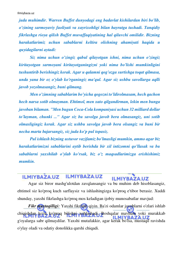 Ilmiybaza.uz 
 
juda muhimdir. Warren Buffet dunyodagi eng badavlat kishilardan biri bo'lib, 
o'zining sarmoyaviy faoliyati va xayrixohligi bilan hayratga tushadi. Tanqidiy 
fikrlashga rioya qilish Buffet muvaffaqiyatining hal qiluvchi omilidir. Bizning 
harakatlarimiz uchun sabablarni keltira olishning ahamiyati haqida u 
quyidagilarni aytadi: 
Siz nima uchun o'zingiz qabul qilayotgan ishni, nima uchun o'zingiz 
kiritayotgan sarmoyani kiritayotganingizni yoki nima bo'lishi mumkinligini 
tushuntirib berishingiz kerak. Agar u qalamni qog'ozga surtishga toqat qilmasa, 
unda yana bir oz o'ylab ko'rganingiz ma'qul. Agar siz ushbu savollarga aqlli 
javob yozolmasangiz, buni qilmang. 
Men o'zimning sabablarim bo'yicha qogozni to'ldirolmasam, hech qachon 
hech narsa sotib olmayman. Ehtimol, men xato qilgandirman, lekin men bunga 
javoban bilaman. "Men bugun Coca-Cola kompaniyasi uchun 32 milliard dollar 
to'layman, chunki ..." Agar siz bu savolga javob bera olmasangiz, uni sotib 
olmasligingiz kerak. Agar siz ushbu savolga javob bera olsangiz va buni bir 
necha marta bajarsangiz, siz juda ko'p pul topasiz. 
Pul ishlash bizning ustuvor vazifamiz bo'lmasligi mumkin, ammo agar biz 
harakatlarimizni sabablarini aytib berishda bir xil intizomni qo'llasak va bu 
sabablarni yaxshilab o'ylab ko'rsak, biz o'z maqsadlarimizga erishishimiz 
mumkin. 
 
 
Agar siz biror mashg'ulotdan zavqlansangiz va bu muhim deb hisoblasangiz, 
ehtimol siz ko'proq kuch sarflaysiz va ishlashingizga ko'proq e'tibor berasiz. Xuddi 
shunday, yaxshi fikrlashga ko'proq mos keladigan ijobiy munosabatlar mavjud: 
Fikr mustaqilligi: Yaxshi fikrlash qiyin. Ba'zi odamlar javoblarni o'zlari ishlab 
chiqishdan ko'ra ko'proq bilishni xohlashadi. Boshqalar mavhum yoki murakkab 
g'oyalarga sabr qilmaydilar. Yaxshi mutafakkir, agar kerak bo'lsa, mustaqil ravishda 
o'ylay oladi va odatiy donolikka qarshi chiqadi. 
