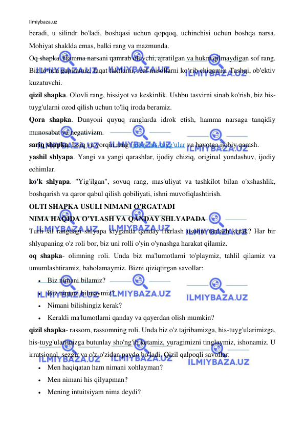 Ilmiybaza.uz 
 
beradi, u silindr bo'ladi, boshqasi uchun qopqoq, uchinchisi uchun boshqa narsa. 
Mohiyat shaklda emas, balki rang va mazmunda. 
Oq shapka. Hamma narsani qamrab oluvchi, ajratilgan va hukm qilmaydigan sof rang. 
Biz lo‘nda gapiramiz, faqat faktlarni, real misollarni ko‘rib chiqamiz. Tashqi, ob'ektiv 
kuzatuvchi. 
qizil shapka. Olovli rang, hissiyot va keskinlik. Ushbu tasvirni sinab ko'rish, biz his-
tuyg'ularni ozod qilish uchun to'liq iroda beramiz. 
Qora shapka. Dunyoni quyuq ranglarda idrok etish, hamma narsaga tanqidiy 
munosabat va negativizm. 
sariq shapka. Issiq va yorqin rang ijobiy his-tuyg'ular va hayotga ijobiy qarash. 
yashil shlyapa. Yangi va yangi qarashlar, ijodiy chiziq, original yondashuv, ijodiy 
echimlar. 
ko'k shlyapa. "Yig'ilgan", sovuq rang, mas'uliyat va tashkilot bilan o'xshashlik, 
boshqarish va qaror qabul qilish qobiliyati, ishni muvofiqlashtirish. 
OLTI SHAPKA USULI NIMANI O'RGATADI 
NIMA HAQIDA O'YLASH VA QANDAY SHLYAPADA 
Turli xil rangdagi shlyapa kiyganda qanday fikrlash usulini tanlash kerak? Har bir 
shlyapaning o'z roli bor, biz uni rolli o'yin o'ynashga harakat qilamiz. 
oq shapka- olimning roli. Unda biz ma'lumotlarni to'playmiz, tahlil qilamiz va 
umumlashtiramiz, baholamaymiz. Bizni qiziqtirgan savollar: 
 Biz nimani bilamiz? 
 Biz nimani bilmaymiz? 
 Nimani bilishingiz kerak? 
 Kerakli ma'lumotlarni qanday va qayerdan olish mumkin? 
qizil shapka- rassom, rassomning roli. Unda biz o'z tajribamizga, his-tuyg'ularimizga, 
his-tuyg'ularimizga butunlay sho'ng'ib ketamiz, yuragimizni tinglaymiz, ishonamiz. U 
irratsional, sezgir va o'z-o'zidan paydo bo'ladi. Qizil qalpoqli savollar: 
 Men haqiqatan ham nimani xohlayman? 
 Men nimani his qilyapman? 
 Mening intuitsiyam nima deydi? 
