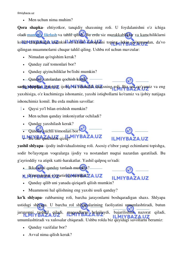 Ilmiybaza.uz 
 
 Men uchun nima muhim? 
Qora shapka- ehtiyotkor, tanqidiy shaxsning roli. U foydalanishni o'z ichiga 
oladi mantiqiy fikrlash va tahlil qilish. Bu erda siz murakkabliklar va kamchiliklarni 
ko'rib chiqishingiz mumkin va kerak, tuzoqlarni toping, lekin qo'rqmasdan, da'vo 
qilingan muammolarni chuqur tahlil qiling. Ushbu rol uchun mavzular: 
 Nimadan qo'rqishim kerak? 
 Qanday zaif tomonlari bor? 
 Qanday qiyinchiliklar bo'lishi mumkin? 
 Qanday xatolardan qochish kerak? 
sariq shapka- optimist, ijobiy va ishonchli shaxsning roli. Biz uni qo'yamiz va eng 
yaxshisiga, o'z kuchimizga ishonamiz, yaxshi istiqbollarni ko'ramiz va ijobiy natijaga 
ishonchimiz komil. Bu erda muhim savollar: 
 Qaysi yo'l bilan erishish mumkin? 
 Men uchun qanday imkoniyatlar ochiladi? 
 Qanday yaxshilash kerak? 
 Qanday kuchli tomonlari bor? 
 Bu fikr qanchalik qiziq? 
yashil shlyapa- ijodiy individualistning roli. Asosiy e'tibor yangi echimlarni topishga, 
sodir bo'layotgan voqealarga ijodiy va nostandart nuqtai nazardan qaratiladi. Bu 
g'ayrioddiy va atipik xatti-harakatlar. Yashil qalpoq so'radi: 
 Ikkalasini qanday tanlash mumkin? 
 Yana nimani o'zgartirish mumkin? 
 Qanday qilib uni yanada qiziqarli qilish mumkin? 
 Muammoni hal qilishning eng yaxshi usuli qanday? 
ko'k shlyapa- rahbarning roli, barcha jarayonlarni boshqaradigan shaxs. Shlyapa 
ustidagi shlyapa. U barcha rol shlyapalarining faoliyatini umumlashtiradi, butun 
jarayonni tashkil qiladi, maqsadlarni belgilaydi, bajarilishini nazorat qiladi, 
umumlashtiradi va xulosalar chiqaradi. Ushbu rolda biz quyidagi savollarni beramiz: 
 Qanday vazifalar bor? 
 Avval nima qilish kerak? 
