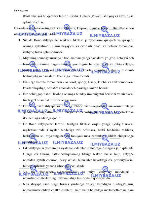 Ilmiybaza.uz 
 
(ko'k shapka) bu qarorga ta'sir qilishdir. Bolalar g'oyani ishtiyoq va zavq bilan 
qabul qiladilar. 
Bu erda kamchiliklar tugaydi va shubhasiz, ko'proq plyuslar bo'ladi. Biz allaqachon 
ulardan ba'zilarini aytib o'tdik: 
1. Six de Bono shlyapalari zerikarli fikrlash jarayonlarini qiziqarli va qiziqarli 
o'yinga aylantiradi, ularni hayajonli va qiziqarli qiladi va bolalar tomonidan 
ishtiyoq bilan qabul qilinadi. 
2. Miyaning shunday xususiyati bor - hamma yangi narsalarni yolg'on, noto'g'ri deb 
hisoblash. Bizning ongimiz uning yaxlitligini himoya qiladi va oltita shlyapa 
usuli yangi g'oyani har tomonlama ko'rib chiqishga, ilgari tushunib 
bo'lmaydigan narsalarni ko'rishga imkon beradi. 
3. Bu sizga barcha tomonlarni - axborot, ijodiy, hissiy, kuchli va zaif tomonlarni 
ko'rib chiqishga, ob'ektiv xulosalar chiqarishga imkon beradi. 
4. Biz ochiq gapirishni, boshqa odamga bunday imkoniyatni berishni va nizolarni 
tinch yo'l bilan hal qilishni o'rganamiz. 
5. Oltita fikrlash shlyapalari bizning e'tiborimizni o'rgatadi, uni konsentratsiya 
qiladi, bizning iltimosimiz bo'yicha o'zboshimchalik bilan bir ob'ektdan 
ikkinchisiga o'tishga qodir. 
6. De Bono shlyapalari tartibli, tuzilgan fikrlash orqali yangi, ijodiy fikrlarni 
rag'batlantiradi. G'oyalar bir-biriga zid bo'lmasa, balki bir-birini to'ldirsa, 
birlikda bo'lsa, miyaning barcha faoliyati mos echimlarni ishlab chiqarishga 
qaratilgan. 
7. Fikr-shlyapalar yordamida uyatchan odamlar muloqotga osongina jalb qilinadi. 
Ularga o'z fikrini, hatto boshqalarning fikriga teskari bo'lsa ham, shlyapa 
nomidan aytish osonroq. Vaqt o'tishi bilan ular hayotdagi o'z pozitsiyalarini 
himoya qilishda yanada ishonchli bo'lishadi. 
8. Va, biz allaqachon aytganimizdek, bu miya kimyoviy moddalari - 
neyrotransmitterlarning muvozanatiga ta'sir qilish qobiliyatidir. 
9. 6 ta shlyapa usuli sizga biznes yuritishga xalaqit beradigan his-tuyg'ularni, 
noma'lumlar oldida chalkashliklarni, ham katta hajmdagi ma'lumotlardan, ham 
