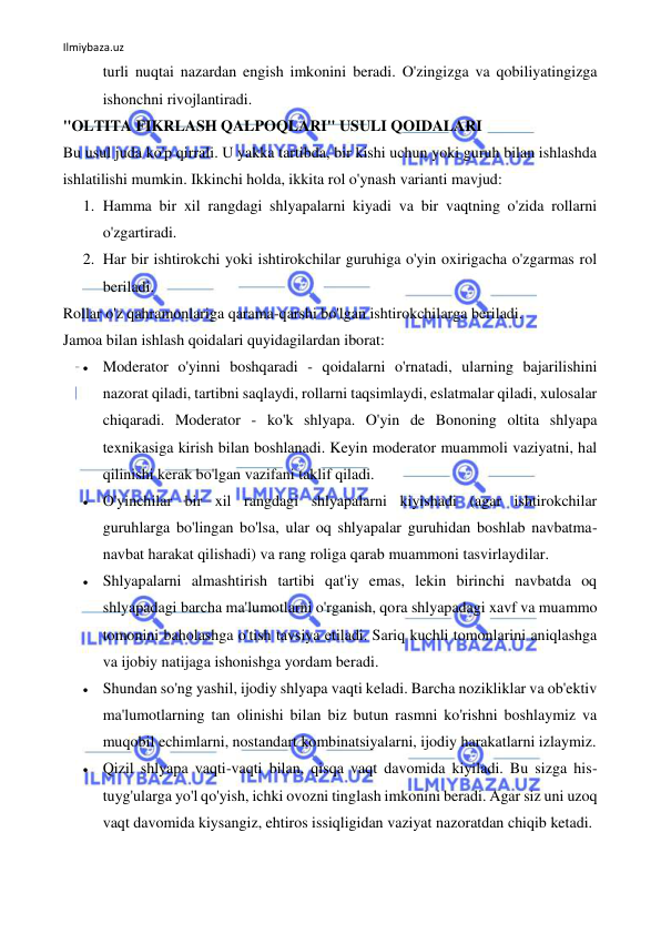 Ilmiybaza.uz 
 
turli nuqtai nazardan engish imkonini beradi. O'zingizga va qobiliyatingizga 
ishonchni rivojlantiradi. 
"OLTITA FIKRLASH QALPOQLARI" USULI QOIDALARI 
Bu usul juda ko'p qirrali. U yakka tartibda, bir kishi uchun yoki guruh bilan ishlashda 
ishlatilishi mumkin. Ikkinchi holda, ikkita rol o'ynash varianti mavjud: 
1. Hamma bir xil rangdagi shlyapalarni kiyadi va bir vaqtning o'zida rollarni 
o'zgartiradi. 
2. Har bir ishtirokchi yoki ishtirokchilar guruhiga o'yin oxirigacha o'zgarmas rol 
beriladi. 
Rollar o'z qahramonlariga qarama-qarshi bo'lgan ishtirokchilarga beriladi. 
Jamoa bilan ishlash qoidalari quyidagilardan iborat: 
 Moderator o'yinni boshqaradi - qoidalarni o'rnatadi, ularning bajarilishini 
nazorat qiladi, tartibni saqlaydi, rollarni taqsimlaydi, eslatmalar qiladi, xulosalar 
chiqaradi. Moderator - ko'k shlyapa. O'yin de Bononing oltita shlyapa 
texnikasiga kirish bilan boshlanadi. Keyin moderator muammoli vaziyatni, hal 
qilinishi kerak bo'lgan vazifani taklif qiladi. 
 O'yinchilar bir xil rangdagi shlyapalarni kiyishadi (agar ishtirokchilar 
guruhlarga bo'lingan bo'lsa, ular oq shlyapalar guruhidan boshlab navbatma-
navbat harakat qilishadi) va rang roliga qarab muammoni tasvirlaydilar. 
 Shlyapalarni almashtirish tartibi qat'iy emas, lekin birinchi navbatda oq 
shlyapadagi barcha ma'lumotlarni o'rganish, qora shlyapadagi xavf va muammo 
tomonini baholashga o'tish tavsiya etiladi. Sariq kuchli tomonlarini aniqlashga 
va ijobiy natijaga ishonishga yordam beradi. 
 Shundan so'ng yashil, ijodiy shlyapa vaqti keladi. Barcha nozikliklar va ob'ektiv 
ma'lumotlarning tan olinishi bilan biz butun rasmni ko'rishni boshlaymiz va 
muqobil echimlarni, nostandart kombinatsiyalarni, ijodiy harakatlarni izlaymiz. 
 Qizil shlyapa vaqti-vaqti bilan, qisqa vaqt davomida kiyiladi. Bu sizga his-
tuyg'ularga yo'l qo'yish, ichki ovozni tinglash imkonini beradi. Agar siz uni uzoq 
vaqt davomida kiysangiz, ehtiros issiqligidan vaziyat nazoratdan chiqib ketadi. 
