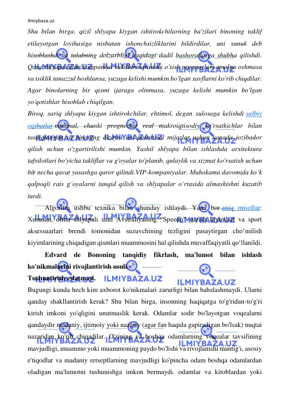 Ilmiybaza.uz 
 
Shu bilan birga, qizil shlyapa kiygan ishtirokchilarning ba'zilari binoning taklif 
etilayotgan loyihasiga nisbatan ishonchsizliklarini bildirdilar, uni xunuk deb 
hisoblashdi va talabning dolzarbligi haqidagi dadil bashoratlarga shubha qilishdi. 
Qora shlyapa bilan kompaniya vakillari iqtisodiy o'sish prognozlari amalga oshmasa 
va tsiklik tanazzul boshlansa, yuzaga kelishi mumkin bo'lgan xavflarni ko'rib chiqdilar. 
Agar binolarning bir qismi ijaraga olinmasa, yuzaga kelishi mumkin bo'lgan 
yo'qotishlar hisoblab chiqilgan. 
Biroq, sariq shlyapa kiygan ishtirokchilar, ehtimol, degan xulosaga kelishdi salbiy 
oqibatlar minimal, chunki prognozlar real makroiqtisodiy ko'rsatkichlar bilan 
tasdiqlangan va binoning dizayni uni potentsial mijozlar uchun yanada jozibador 
qilish uchun o'zgartirilishi mumkin. Yashil shlyapa bilan ishlashda arxitektura 
tafsilotlari bo'yicha takliflar va g'oyalar to'planib, qulaylik va xizmat ko'rsatish uchun 
bir necha qavat yasashga qaror qilindi.VIP-kompaniyalar. Muhokama davomida ko‘k 
qalpoqli rais g‘oyalarni tanqid qilish va shlyapalar o‘rtasida almashishni kuzatib 
turdi. 
Algoritm ushbu texnika bilan shunday ishlaydi. Yana bor aniq misollar: 
Xususan, oltita shlyapali usul Avstraliyaning “Speedo” suzish kiyimlari va sport 
aksessuarlari brendi tomonidan suzuvchining tezligini pasaytirgan cho‘milish 
kiyimlarining chiqadigan qismlari muammosini hal qilishda muvaffaqiyatli qo‘llanildi. 
Edvard de Bononing tanqidiy fikrlash, ma'lumot bilan ishlash 
ko'nikmalarini rivojlantirish usuli. 
Tushuntirish eslatmasi. 
Bugungi kunda hech kim axborot ko'nikmalari zarurligi bilan bahslashmaydi. Ularni 
qanday shakllantirish kerak? Shu bilan birga, insonning haqiqatga to'g'ridan-to'g'ri 
kirish imkoni yo'qligini unutmaslik kerak. Odamlar sodir bo'layotgan voqealarni 
qandaydir madaniy, ijtimoiy yoki nazariy (agar fan haqida gapiradigan bo'lsak) nuqtai 
nazaridan ko'rib chiqadilar. O'zining va boshqa odamlarning voqealar tavsifining 
mavjudligi, muammo yoki muammoning paydo bo'lishi va rivojlanishi mantig'i, asosiy 
e'tiqodlar va madaniy retseptlarning mavjudligi ko'pincha odam boshqa odamlardan 
oladigan ma'lumotni tushunishga imkon bermaydi. odamlar va kitoblardan yoki 
