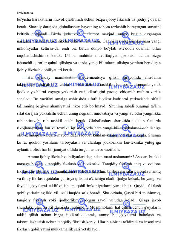 Ilmiybaza.uz 
 
bo'yicha harakatlarni muvofiqlashtirish uchun bizga ijobiy fikrlash va ijodiy g'oyalar 
kerak. Shaxsiy darajada globallashuv hayotning tobora tezlashib borayotgan sur'atini 
keltirib chiqaradi. Bizda juda ko'p ma'lumot mavjud, ammo bugun o'rgangan 
narsalarimiz ertaga osonlikcha eskirishi mumkin. Garchi tez o'zgarishlar ham yangi 
imkoniyatlar keltirsa-da, endi biz butun dunyo bo'ylab iste'dodli odamlar bilan 
raqobatlashishimiz kerak. Ushbu muhitda muvaffaqiyat qozonish uchun bizga 
ishonchli qarorlar qabul qilishga va tezda yangi bilimlarni olishga yordam beradigan 
ijobiy fikrlash qobiliyatlari kerak. 
Har 
qanday 
mamlakatni 
modernizatsiya 
qilish 
jarayonida 
ilm-fanni 
takomillashtirish alohida chora-tadbirlar tizimini tashkil qilsa, boshqa tomonda yetuk 
ijodkor yoshlarni voyaga yetkazish va ijodkorligini yuzaga chiqarish muhim vazifa 
sanaladi. Bu vazifani amalga oshirishda sifatli ijodkor kadrlarni yetkazishda sifatli 
ta’limning beqiyos ahamiyatini inkor etib bo’lmaydi. Shuning sabali bugungi ta’lim 
sifat darajasi yuksalishi uchun uning negizini innovatsiya va yangi avlodni yangilikka 
ruhlantiruvchi ruh tashkil etishi kerak. Globallashuv sharoitida jadal sur’atlarda 
rivojlanayotgan fan va texnika iqtisodiyotda ham yangi bilim sohalarini ochilishiga 
olib kelmoqda, xalqaro maydondagi raqobat kundan-kunga jiddiylashmoqda. Shunga 
ko’ra, ijodkor yoshlarni tarboyalash va ulardagi jodkorlikni fan-texnika yutug’iga 
aylantira olish har bir jamiyat oldida turgan ustuvor vazifadir. 
Ammo ijobiy fikrlash qobiliyatlari deganda nimani tushunamiz? Asosan, bu ikki 
narsaga bog'liq - tanqidiy fikrlash va ijodkorlik. Tanqidiy fikrlash aniq va oqilona 
fikrlashdir. Bu aniq va muntazam ravishda fikrlashni, boshqa narsalar qatorida mantiq 
va ilmiy fikrlash qoidalariga rioya qilishni o'z ichiga oladi. Ijodga kelsak, bu yangi va 
foydali g'oyalarni taklif qilish, muqobil imkoniyatlarni yaratishdir. Quyida fikrlash 
qobiliyatlarining ikki xil usuli haqida so’z boradi. Shu o'rinda, Qaysi biri muhimroq, 
tanqidiy fikrlash yoki ijodkorlikmi?, degan savol vujudga keladi. Qisqa javob 
shundaki, ular bir xil darajada muhimdir. Muammolarni hal qilish uchun g'oyalarni 
taklif qilish uchun bizga ijodkorlik kerak, ammo bu g'oyalarni baholash va 
takomillashtirish uchun tanqidiy fikrlash kerak. Ular bir-birini to'ldiradi va insonlarni 
fikrlash qobiliyatini mukkamallik sari yetaklaydi. 
