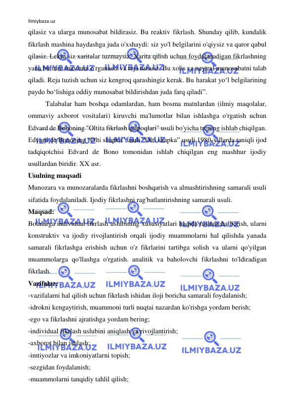 Ilmiybaza.uz 
 
qilasiz va ularga munosabat bildirasiz. Bu reaktiv fikrlash. Shunday qilib, kundalik 
fikrlash mashina haydashga juda o'xshaydi: siz yo'l belgilarini o'qiysiz va qaror qabul 
qilasiz. Lekin siz xaritalar tuzmaysiz. Xarita qilish uchun foydalanadigan fikrlashning 
yana bir turi: mavzuni o'rganasiz va reja tuzasiz. Bu xolis va neytral munosabatni talab 
qiladi. Reja tuzish uchun siz kengroq qarashingiz kerak. Bu harakat yo‘l belgilarining 
paydo bo‘lishiga oddiy munosabat bildirishdan juda farq qiladi”. 
Talabalar ham boshqa odamlardan, ham bosma matnlardan (ilmiy maqolalar, 
ommaviy axborot vositalari) kiruvchi ma'lumotlar bilan ishlashga o'rgatish uchun 
Edvard de Bononing "Oltita fikrlash qalpoqlari" usuli bo'yicha trening ishlab chiqilgan. 
Edvard de Bononing “Olti shapka” usuli “Olti shapka” usuli 1980-yillarda taniqli ijod 
tadqiqotchisi Edvard de Bono tomonidan ishlab chiqilgan eng mashhur ijodiy 
usullardan biridir. XX asr. 
Usulning maqsadi 
Munozara va munozaralarda fikrlashni boshqarish va almashtirishning samarali usuli 
sifatida foydalaniladi. Ijodiy fikrlashni rag'batlantirishning samarali usuli. 
Maqsad: 
Bolalarga individual fikrlash uslubining xususiyatlari haqida tushuncha berish, ularni 
konstruktiv va ijodiy rivojlantirish orqali ijodiy muammolarni hal qilishda yanada 
samarali fikrlashga erishish uchun o'z fikrlarini tartibga solish va ularni qo'yilgan 
muammolarga qo'llashga o'rgatish. analitik va baholovchi fikrlashni to'ldiradigan 
fikrlash. 
Vazifalar: 
-vazifalarni hal qilish uchun fikrlash ishidan iloji boricha samarali foydalanish; 
-idrokni kengaytirish, muammoni turli nuqtai nazardan ko'rishga yordam berish; 
-ego va fikrlashni ajratishga yordam bering; 
-individual fikrlash uslubini aniqlash va rivojlantirish; 
-axborot bilan ishlash; 
-imtiyozlar va imkoniyatlarni topish; 
-sezgidan foydalanish; 
-muammolarni tanqidiy tahlil qilish; 
