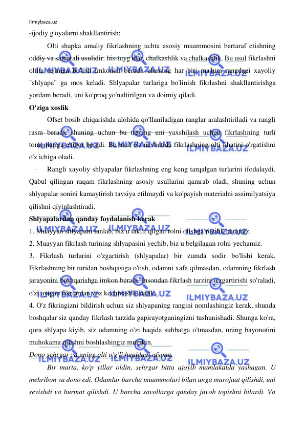 Ilmiybaza.uz 
 
-ijodiy g'oyalarni shakllantirish; 
Olti shapka amaliy fikrlashning uchta asosiy muammosini bartaraf etishning 
oddiy va samarali usulidir: his-tuyg'ular, chalkashlik va chalkashlik. Bu usul fikrlashni 
oltita rejimga bo'lish imkonini beradi, ularning har biri ma'lum rangdagi xayoliy 
"shlyapa" ga mos keladi. Shlyapalar turlariga bo'linish fikrlashni shakllantirishga 
yordam beradi, uni ko'proq yo'naltirilgan va doimiy qiladi. 
O'ziga xoslik 
Ofset bosib chiqarishda alohida qo'llaniladigan ranglar aralashtiriladi va rangli 
rasm beradi, shuning uchun bu trening uni yaxshilash uchun fikrlashning turli 
tomonlariga e'tibor beradi. Bu usul o'z navbatida fikrlashning olti jihatini o'rgatishni 
o'z ichiga oladi. 
Rangli xayoliy shlyapalar fikrlashning eng keng tarqalgan turlarini ifodalaydi. 
Qabul qilingan raqam fikrlashning asosiy usullarini qamrab oladi, shuning uchun 
shlyapalar sonini kamaytirish tavsiya etilmaydi va ko'payish materialni assimilyatsiya 
qilishni qiyinlashtiradi. 
Shlyapalardan qanday foydalanish kerak 
1. Muayyan shlyapani tanlab, biz u taklif qilgan rolni olishga rozilik beramiz. 
2. Muayyan fikrlash turining shlyapasini yechib, biz u belgilagan rolni yechamiz. 
3. Fikrlash turlarini o'zgartirish (shlyapalar) bir zumda sodir bo'lishi kerak. 
Fikrlashning bir turidan boshqasiga o'tish, odamni xafa qilmasdan, odamning fikrlash 
jarayonini boshqarishga imkon beradi. Insondan fikrlash tarzini o'zgartirishi so'raladi, 
o'zi aytgan fikrlardan voz kechmaslik kerak. 
4. O'z fikringizni bildirish uchun siz shlyapaning rangini nomlashingiz kerak, shunda 
boshqalar siz qanday fikrlash tarzida gapirayotganingizni tushunishadi. Shunga ko'ra, 
qora shlyapa kiyib, siz odamning o'zi haqida suhbatga o'tmasdan, uning bayonotini 
muhokama qilishni boshlashingiz mumkin. 
Dono sehrgar va uning olti o'g'li haqidagi afsona. 
Bir marta, ko'p yillar oldin, sehrgar bitta ajoyib mamlakatda yashagan. U 
mehribon va dono edi. Odamlar barcha muammolari bilan unga murojaat qilishdi, uni 
sevishdi va hurmat qilishdi. U barcha savollarga qanday javob topishni bilardi. Va 
