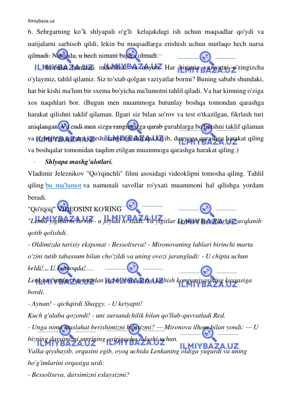 Ilmiybaza.uz 
 
6. Sehrgarning ko’k shlyapali o'g'li  kelajakdagi ish uchun maqsadlar qo'ydi va 
natijalarni sarhisob qildi, lekin bu maqsadlarga erishish uchun mutlaqo hech narsa 
qilmadi. Natijada, u hech nimani bajara olmadi. 
Insonlar barchasi individual va noyob. Har birimiz vaziyatni o'zingizcha 
o'ylaymiz, tahlil qilamiz. Siz to'xtab qolgan vaziyatlar bormi? Buning sababi shundaki, 
har bir kishi ma'lum bir sxema bo'yicha ma'lumotni tahlil qiladi. Va har kimning o'ziga 
xos naqshlari bor. (Bugun men muammoga butunlay boshqa tomondan qarashga 
harakat qilishni taklif qilaman. Ilgari siz bilan so'rov va test o'tkazilgan, fikrlash turi 
aniqlangan. Va endi men sizga rangingizga qarab guruhlarga bo'linishni taklif qilaman 
va o'zingizga qarama-qarshi rangdagi shlyapa kiyib, dunyoga qarashga harakat qiling 
va boshqalar tomonidan taqdim etilgan muammoga qarashga harakat qiling.) 
Shlyapa mashg'ulotlari. 
Vladimir Jeleznikov "Qo'rqinchli" filmi asosidagi videoklipni tomosha qiling. Tahlil 
qiling bu ma'lumot va namunali savollar ro'yxati muammoni hal qilishga yordam 
beradi. 
"Qo'rqoq" VIDEOSINI KO'RING 
"Lenka yigitlarni ko'rdi - u joyida to'xtadi. Va yigitlar Lenkani ko'rdilar va zavqlanib 
qotib qolishdi. 
- Oldimizda tarixiy eksponat - Bessoltseva! - Mironovaning lablari birinchi marta 
o'zini tutib tabassum bilan cho'zildi va uning ovozi jarangladi: - U chipta uchun 
keldi! .. U ketmoqda! 
Lenka to'satdan hammadan yuz o'girib, daryo tashish kompaniyasining kassasiga 
bordi. 
- Aynan! - qichqirdi Shaggy. - U ketyapti! 
Kuch g'alaba qozondi! - uni xursandchilik bilan qo'llab-quvvatladi Red. 
- Unga nima maslahat berishimizni bilasizmi? — Mironova ilhom bilan yondi: — U 
bizning darsimizni umrining oxirigacha eslashi uchun. 
Valka qiyshayib, orqasini egib, oyoq uchida Lenkaning oldiga yugurdi va uning 
bo'g'imlarini orqasiga urdi: 
- Bessoltseva, darsimizni eslaysizmi? 
