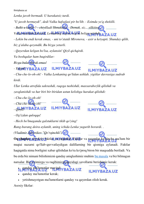 Ilmiybaza.uz 
 
Lenka javob bermadi. U harakatsiz turdi. 
"U javob bermaydi", dedi Valka hafsalasi pir bo'lib. - Esimda yo'q shekilli. 
- Balki u kardir? - chiyilladi Shmakova. - Demak, siz... silkiting. 
Valka mushtini ko'tarib, Lenkaning ozg'in, ozg'in beliga urishdi. 
- Lekin bu endi kerak emas, - uni to'xtatdi Mironova, - axir u ketyapti. Shunday qilib, 
biz g'alaba qozondik. Bu bizga yetarli. 
- Qayerdan kelgan bo'lsa, aylansin! Qizil qichqirdi. 
Va boshqalar ham baqirdilar: 
Bizga bular kerak emas! 
- Yabed! 
- Chu-che-lo-oh-oh! - Valka Lenkaning qo'lidan ushlab, yigitlar davrasiga sudrab 
kirdi. 
Ular Lenka atrofida sakrashdi, raqsga tushishdi, masxarabozlik qilishdi va 
zavqlanishdi va har biri bir-biridan ustun kelishga harakat qilishdi: 
- Chu-che-lo-oh-oh! 
- Chu-che-lo-oh-oh! 
- Qoyil! 
- Og'izdan quloqqa! 
- Hech bo'lmaganda galstuklarni tikib qo'ying! 
Rang-barang doira aylanib, uning ichida Lenka yugurib borardi. . 
(Vladimir Jeleznikov "Qo'rqinchli") 
Oq shapka- obyektiv faktlar va raqamlar. Faktlar va raqamlar ko'pincha ma'lum bir 
nuqtai nazarni qo'llab-quvvatlaydigan dalillarning bir qismiga aylanadi. Faktlar 
haqiqatda nima borligini xabar qilishdan ko'ra ko'proq biron bir maqsadda beriladi. Va 
bu erda biz nimani bilishimizni qanday aniqlashimiz muhim bu masala va biz bilmagan 
narsalar. Biz o'zimizga va raqibimizga quyidagi savollarni berishimiz kerak: 
 qanday ma'lumotlar mavjud; 
 qanday ma'lumotlar kerak; 
 yetishmayotgan ma'lumotlarni qanday va qayerdan olish kerak. 
Asosiy fikrlar: 
