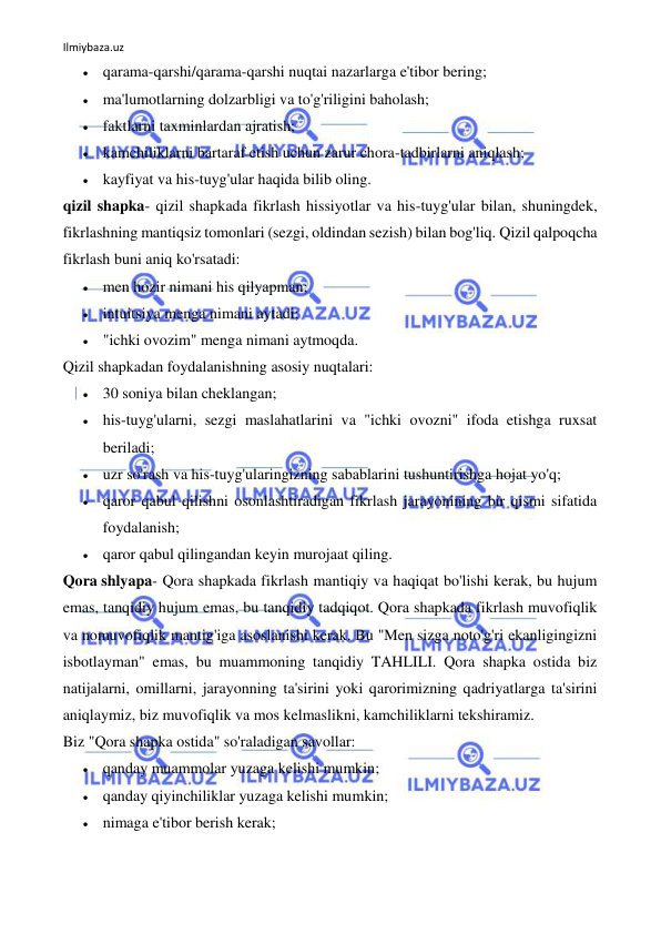 Ilmiybaza.uz 
 
 qarama-qarshi/qarama-qarshi nuqtai nazarlarga e'tibor bering; 
 ma'lumotlarning dolzarbligi va to'g'riligini baholash; 
 faktlarni taxminlardan ajratish; 
 kamchiliklarni bartaraf etish uchun zarur chora-tadbirlarni aniqlash; 
 kayfiyat va his-tuyg'ular haqida bilib oling. 
qizil shapka- qizil shapkada fikrlash hissiyotlar va his-tuyg'ular bilan, shuningdek, 
fikrlashning mantiqsiz tomonlari (sezgi, oldindan sezish) bilan bog'liq. Qizil qalpoqcha 
fikrlash buni aniq ko'rsatadi: 
 men hozir nimani his qilyapman; 
 intuitsiya menga nimani aytadi; 
 "ichki ovozim" menga nimani aytmoqda. 
Qizil shapkadan foydalanishning asosiy nuqtalari: 
 30 soniya bilan cheklangan; 
 his-tuyg'ularni, sezgi maslahatlarini va "ichki ovozni" ifoda etishga ruxsat 
beriladi; 
 uzr so'rash va his-tuyg'ularingizning sabablarini tushuntirishga hojat yo'q; 
 qaror qabul qilishni osonlashtiradigan fikrlash jarayonining bir qismi sifatida 
foydalanish; 
 qaror qabul qilingandan keyin murojaat qiling. 
Qora shlyapa- Qora shapkada fikrlash mantiqiy va haqiqat bo'lishi kerak, bu hujum 
emas, tanqidiy hujum emas, bu tanqidiy tadqiqot. Qora shapkada fikrlash muvofiqlik 
va nomuvofiqlik mantig'iga asoslanishi kerak. Bu "Men sizga noto'g'ri ekanligingizni 
isbotlayman" emas, bu muammoning tanqidiy TAHLILI. Qora shapka ostida biz 
natijalarni, omillarni, jarayonning ta'sirini yoki qarorimizning qadriyatlarga ta'sirini 
aniqlaymiz, biz muvofiqlik va mos kelmaslikni, kamchiliklarni tekshiramiz. 
Biz "Qora shapka ostida" so'raladigan savollar: 
 qanday muammolar yuzaga kelishi mumkin; 
 qanday qiyinchiliklar yuzaga kelishi mumkin; 
 nimaga e'tibor berish kerak; 
