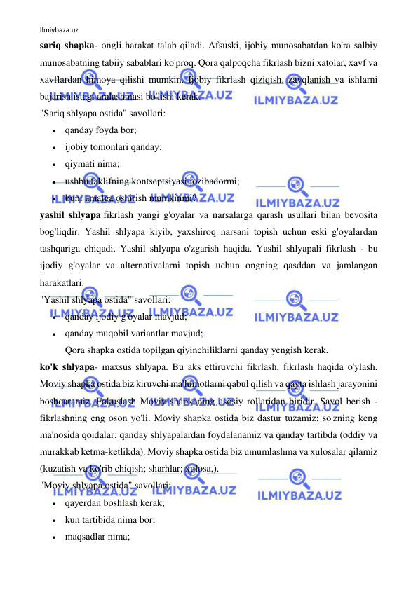 Ilmiybaza.uz 
 
sariq shapka- ongli harakat talab qiladi. Afsuski, ijobiy munosabatdan ko'ra salbiy 
munosabatning tabiiy sabablari ko'proq. Qora qalpoqcha fikrlash bizni xatolar, xavf va 
xavflardan himoya qilishi mumkin. Ijobiy fikrlash qiziqish, zavqlanish va ishlarni 
bajarish istagi aralashmasi bo'lishi kerak. 
"Sariq shlyapa ostida" savollari: 
 qanday foyda bor; 
 ijobiy tomonlari qanday; 
 qiymati nima; 
 ushbu taklifning kontseptsiyasi jozibadormi; 
 buni amalga oshirish mumkinmi? 
yashil shlyapa fikrlash yangi g'oyalar va narsalarga qarash usullari bilan bevosita 
bog'liqdir. Yashil shlyapa kiyib, yaxshiroq narsani topish uchun eski g'oyalardan 
tashqariga chiqadi. Yashil shlyapa o'zgarish haqida. Yashil shlyapali fikrlash - bu 
ijodiy g'oyalar va alternativalarni topish uchun ongning qasddan va jamlangan 
harakatlari. 
"Yashil shlyapa ostida" savollari: 
 qanday ijodiy g'oyalar mavjud; 
 qanday muqobil variantlar mavjud; 
Qora shapka ostida topilgan qiyinchiliklarni qanday yengish kerak. 
ko'k shlyapa- maxsus shlyapa. Bu aks ettiruvchi fikrlash, fikrlash haqida o'ylash. 
Moviy shapka ostida biz kiruvchi ma'lumotlarni qabul qilish va qayta ishlash jarayonini 
boshqaramiz. Fokuslash Moviy shapkaning asosiy rollaridan biridir. Savol berish - 
fikrlashning eng oson yo'li. Moviy shapka ostida biz dastur tuzamiz: so'zning keng 
ma'nosida qoidalar; qanday shlyapalardan foydalanamiz va qanday tartibda (oddiy va 
murakkab ketma-ketlikda). Moviy shapka ostida biz umumlashma va xulosalar qilamiz 
(kuzatish va ko'rib chiqish; sharhlar; xulosa,). 
"Moviy shlyapa ostida" savollari: 
 qayerdan boshlash kerak; 
 kun tartibida nima bor; 
 maqsadlar nima; 
