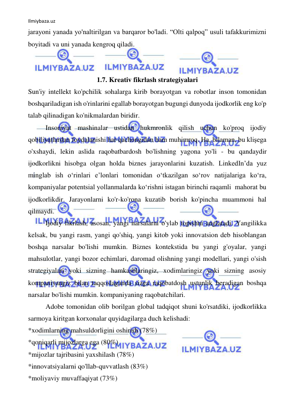 Ilmiybaza.uz 
 
jarayoni yanada yo'naltirilgan va barqaror bo'ladi. “Olti qalpoq” usuli tafakkurimizni 
boyitadi va uni yanada kengroq qiladi. 
 
 
1.7. Kreativ fikrlash strategiyalari 
Sun'iy intellekt ko'pchilik sohalarga kirib borayotgan va robotlar inson tomonidan 
boshqariladigan ish o'rinlarini egallab borayotgan bugungi dunyoda ijodkorlik eng ko'p 
talab qilinadigan ko'nikmalardan biridir. 
Insoniyat mashinalar ustidan hukmronlik qilish uchun ko'proq ijodiy 
qobiliyatlardan foydalanishi har qachongidan ham muhimroq. Ha, bilaman, bu klişega 
o'xshaydi, lekin aslida raqobatbardosh bo'lishning yagona yo'li - bu qandaydir 
ijodkorlikni hisobga olgan holda biznes jarayonlarini kuzatish. LinkedIn’da yuz 
minglab ish o‘rinlari e’lonlari tomonidan o‘tkazilgan so‘rov natijalariga ko‘ra, 
kompaniyalar potentsial yollanmalarda ko‘rishni istagan birinchi raqamli  mahorat bu 
ijodkorlikdir. Jarayonlarni ko'r-ko'rona kuzatib borish ko'pincha muammoni hal 
qilmaydi. 
Ijodiy fikrlash, asosan, yangi narsalarni o'ylab topishni anglatadi. Yangilikka 
kelsak, bu yangi rasm, yangi qo'shiq, yangi kitob yoki innovatsion deb hisoblangan 
boshqa narsalar bo'lishi mumkin. Biznes kontekstida bu yangi g'oyalar, yangi 
mahsulotlar, yangi bozor echimlari, daromad olishning yangi modellari, yangi o'sish 
strategiyalari yoki sizning hamkasblaringiz, xodimlaringiz yoki sizning asosiy 
kompaniyangiz bilan taqqoslaganda sizga raqobatdosh ustunlik beradigan boshqa 
narsalar bo'lishi mumkin. kompaniyaning raqobatchilari. 
Adobe tomonidan olib borilgan global tadqiqot shuni ko'rsatdiki, ijodkorlikka 
sarmoya kiritgan korxonalar quyidagilarga duch kelishadi: 
*xodimlarning mahsuldorligini oshirish (78%) 
*qoniqarli mijozlarga ega (80%) 
*mijozlar tajribasini yaxshilash (78%) 
*innovatsiyalarni qo'llab-quvvatlash (83%) 
*moliyaviy muvaffaqiyat (73%) 
