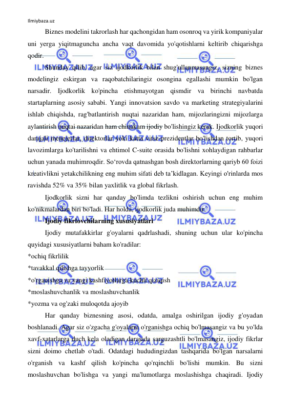 Ilmiybaza.uz 
 
Biznes modelini takrorlash har qachongidan ham osonroq va yirik kompaniyalar 
uni yerga yiqitmaguncha ancha vaqt davomida yo'qotishlarni keltirib chiqarishga 
qodir. 
Shunday qilib, agar siz ijodkorlik bilan shug'ullanmasangiz, sizning biznes 
modelingiz eskirgan va raqobatchilaringiz osongina egallashi mumkin bo'lgan 
narsadir. Ijodkorlik ko'pincha etishmayotgan qismdir va birinchi navbatda 
startaplarning asosiy sababi. Yangi innovatsion savdo va marketing strategiyalarini 
ishlab chiqishda, rag'batlantirish nuqtai nazaridan ham, mijozlaringizni mijozlarga 
aylantirish nuqtai nazaridan ham chinakam ijodiy bo'lishingiz kerak. Ijodkorlik yuqori 
darajali menejerlar, direktorlar yoki katta vitse-prezidentlar bo'lishdan tortib, yuqori 
lavozimlarga ko'tarilishni va ehtimol C-suite orasida bo'lishni xohlaydigan rahbarlar 
uchun yanada muhimroqdir. So‘rovda qatnashgan bosh direktorlarning qariyb 60 foizi 
kreativlikni yetakchilikning eng muhim sifati deb ta’kidlagan. Keyingi o'rinlarda mos 
ravishda 52% va 35% bilan yaxlitlik va global fikrlash. 
Ijodkorlik sizni har qanday bo'limda tezlikni oshirish uchun eng muhim 
ko'nikmalardan biri bo'ladi. Har holda, ijodkorlik juda muhimdir. 
Ijodiy fikrlovchilarning xususiyatlari 
Ijodiy mutafakkirlar g'oyalarni qadrlashadi, shuning uchun ular ko'pincha 
quyidagi xususiyatlarni baham ko'radilar: 
*ochiq fikrlilik 
*tavakkal qilishga tayyorlik 
*o'rganishga va yangi kashfiyotlarga kuchli qiziqish 
*moslashuvchanlik va moslashuvchanlik 
*yozma va og'zaki muloqotda ajoyib 
Har qanday biznesning asosi, odatda, amalga oshirilgan ijodiy g'oyadan 
boshlanadi. Agar siz o'zgacha g'oyalarni o'rganishga ochiq bo'lmasangiz va bu yo'lda 
xavf-xatarlarga duch kela oladigan darajada sarguzashtli bo'lmasangiz, ijodiy fikrlar 
sizni doimo chetlab o'tadi. Odatdagi hududingizdan tashqarida bo'lgan narsalarni 
o'rganish va kashf qilish ko'pincha qo'rqinchli bo'lishi mumkin. Bu sizni 
moslashuvchan bo'lishga va yangi ma'lumotlarga moslashishga chaqiradi. Ijodiy 
