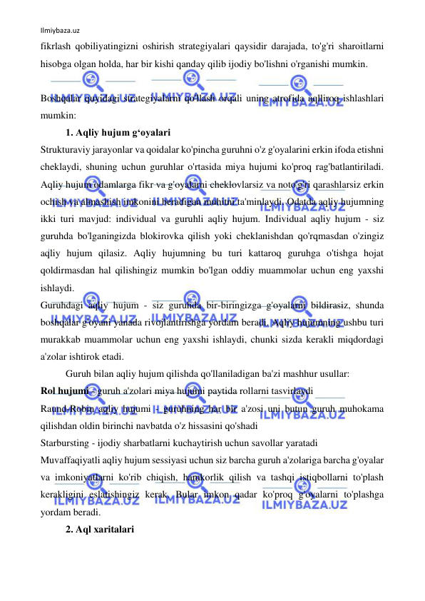 Ilmiybaza.uz 
 
fikrlash qobiliyatingizni oshirish strategiyalari qaysidir darajada, to'g'ri sharoitlarni 
hisobga olgan holda, har bir kishi qanday qilib ijodiy bo'lishni o'rganishi mumkin. 
 
Boshqalar quyidagi strategiyalarni qo'llash orqali uning atrofida aqlliroq ishlashlari 
mumkin: 
1. Aqliy hujum g‘oyalari 
Strukturaviy jarayonlar va qoidalar ko'pincha guruhni o'z g'oyalarini erkin ifoda etishni 
cheklaydi, shuning uchun guruhlar o'rtasida miya hujumi ko'proq rag'batlantiriladi. 
Aqliy hujum odamlarga fikr va g'oyalarni cheklovlarsiz va noto'g'ri qarashlarsiz erkin 
ochish va almashish imkonini beradigan muhitni ta'minlaydi. Odatda aqliy hujumning 
ikki turi mavjud: individual va guruhli aqliy hujum. Individual aqliy hujum - siz 
guruhda bo'lganingizda blokirovka qilish yoki cheklanishdan qo'rqmasdan o'zingiz 
aqliy hujum qilasiz. Aqliy hujumning bu turi kattaroq guruhga o'tishga hojat 
qoldirmasdan hal qilishingiz mumkin bo'lgan oddiy muammolar uchun eng yaxshi 
ishlaydi. 
Guruhdagi aqliy hujum - siz guruhda bir-biringizga g'oyalarni bildirasiz, shunda 
boshqalar g'oyani yanada rivojlantirishga yordam beradi. Aqliy hujumning ushbu turi 
murakkab muammolar uchun eng yaxshi ishlaydi, chunki sizda kerakli miqdordagi 
a'zolar ishtirok etadi. 
Guruh bilan aqliy hujum qilishda qo'llaniladigan ba'zi mashhur usullar: 
Rol hujumi - guruh a'zolari miya hujumi paytida rollarni tasvirlaydi 
Raund-Robin aqliy hujumi - guruhning har bir a'zosi uni butun guruh muhokama 
qilishdan oldin birinchi navbatda o'z hissasini qo'shadi 
Starbursting - ijodiy sharbatlarni kuchaytirish uchun savollar yaratadi 
Muvaffaqiyatli aqliy hujum sessiyasi uchun siz barcha guruh a'zolariga barcha g'oyalar 
va imkoniyatlarni ko'rib chiqish, hamkorlik qilish va tashqi istiqbollarni to'plash 
kerakligini eslatishingiz kerak. Bular imkon qadar ko'proq g'oyalarni to'plashga 
yordam beradi. 
2. Aql xaritalari 
