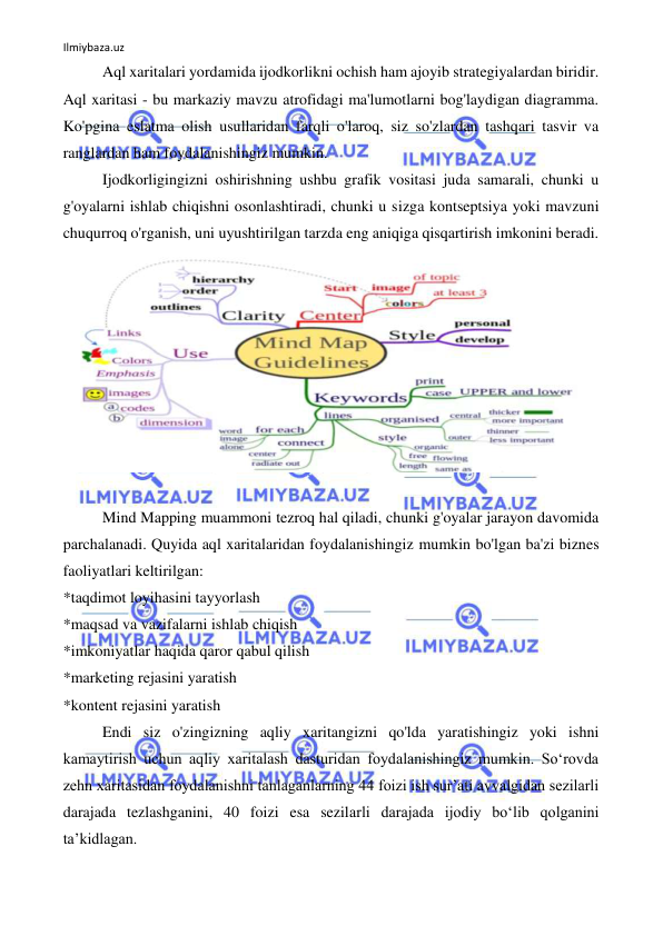 Ilmiybaza.uz 
 
Aql xaritalari yordamida ijodkorlikni ochish ham ajoyib strategiyalardan biridir. 
Aql xaritasi - bu markaziy mavzu atrofidagi ma'lumotlarni bog'laydigan diagramma. 
Ko'pgina eslatma olish usullaridan farqli o'laroq, siz so'zlardan tashqari tasvir va 
ranglardan ham foydalanishingiz mumkin. 
Ijodkorligingizni oshirishning ushbu grafik vositasi juda samarali, chunki u 
g'oyalarni ishlab chiqishni osonlashtiradi, chunki u sizga kontseptsiya yoki mavzuni 
chuqurroq o'rganish, uni uyushtirilgan tarzda eng aniqiga qisqartirish imkonini beradi. 
 
 
Mind Mapping muammoni tezroq hal qiladi, chunki g'oyalar jarayon davomida 
parchalanadi. Quyida aql xaritalaridan foydalanishingiz mumkin bo'lgan ba'zi biznes 
faoliyatlari keltirilgan: 
*taqdimot loyihasini tayyorlash 
*maqsad va vazifalarni ishlab chiqish 
*imkoniyatlar haqida qaror qabul qilish 
*marketing rejasini yaratish 
*kontent rejasini yaratish 
Endi siz o'zingizning aqliy xaritangizni qo'lda yaratishingiz yoki ishni 
kamaytirish uchun aqliy xaritalash dasturidan foydalanishingiz mumkin. So‘rovda 
zehn xaritasidan foydalanishni tanlaganlarning 44 foizi ish sur’ati avvalgidan sezilarli 
darajada tezlashganini, 40 foizi esa sezilarli darajada ijodiy bo‘lib qolganini 
ta’kidlagan. 
