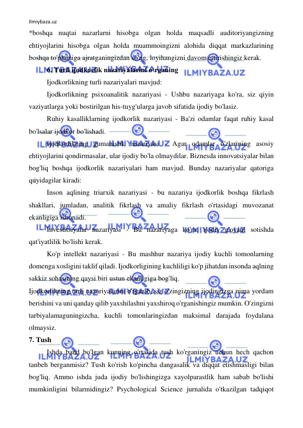 Ilmiybaza.uz 
 
*boshqa nuqtai nazarlarni hisobga olgan holda maqsadli auditoriyangizning 
ehtiyojlarini hisobga olgan holda muammoingizni alohida diqqat markazlarining 
boshqa to'plamiga ajratganingizdan so'ng, loyihangizni davom ettirishingiz kerak. 
6. Turli ijodkorlik nazariyalarini o‘rganing 
Ijodkorlikning turli nazariyalari mavjud: 
Ijodkorlikning psixoanalitik nazariyasi - Ushbu nazariyaga ko'ra, siz qiyin 
vaziyatlarga yoki bostirilgan his-tuyg'ularga javob sifatida ijodiy bo'lasiz. 
Ruhiy kasalliklarning ijodkorlik nazariyasi - Ba'zi odamlar faqat ruhiy kasal 
bo'lsalar ijodkor bo'lishadi. 
Ijodkorlikning gumanistik nazariyasi - Agar odamlar o'zlarining asosiy 
ehtiyojlarini qondirmasalar, ular ijodiy bo'la olmaydilar. Biznesda innovatsiyalar bilan 
bog'liq boshqa ijodkorlik nazariyalari ham mavjud. Bunday nazariyalar qatoriga 
quyidagilar kiradi: 
Inson aqlining triarxik nazariyasi - bu nazariya ijodkorlik boshqa fikrlash 
shakllari, jumladan, analitik fikrlash va amaliy fikrlash o'rtasidagi muvozanat 
ekanligiga ishonadi. 
Investitsiyalar nazariyasi - Bu nazariyaga ko'ra, ijodiy g'oyani sotishda 
qat'iyatlilik bo'lishi kerak. 
Ko'p intellekt nazariyasi - Bu mashhur nazariya ijodiy kuchli tomonlarning 
domenga xosligini taklif qiladi. Ijodkorligining kuchliligi ko'p jihatdan insonda aqlning 
sakkiz sohasining qaysi biri ustun ekanligiga bog'liq. 
Ijodkorlikning turli nazariyalarini o'rganib, siz o'zingizning ijodingizga nima yordam 
berishini va uni qanday qilib yaxshilashni yaxshiroq o'rganishingiz mumkin. O'zingizni 
tarbiyalamaguningizcha, kuchli tomonlaringizdan maksimal darajada foydalana 
olmaysiz. 
7. Tush 
Ishda band bo'lgan kunning o'rtasida tush ko'rganingiz uchun hech qachon 
tanbeh berganmisiz? Tush ko'rish ko'pincha dangasalik va diqqat etishmasligi bilan 
bog'liq. Ammo ishda juda ijodiy bo'lishingizga xayolparastlik ham sabab bo'lishi 
mumkinligini bilarmidingiz? Psychological Science jurnalida o'tkazilgan tadqiqot 
