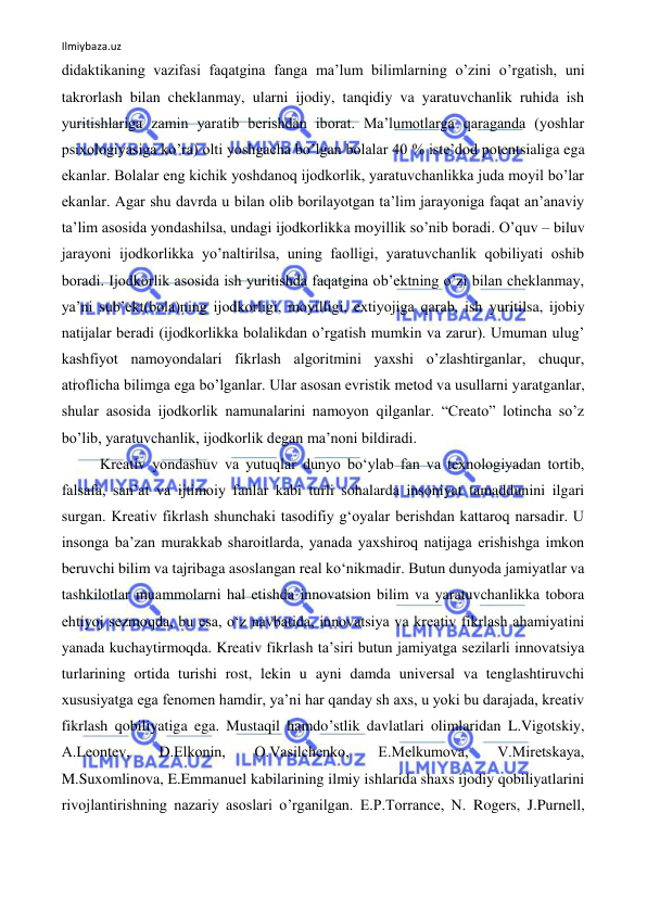 Ilmiybaza.uz 
 
didaktikaning vazifasi faqatgina fanga ma’lum bilimlarning o’zini o’rgatish, uni 
takrorlash bilan cheklanmay, ularni ijodiy, tanqidiy va yaratuvchanlik ruhida ish 
yuritishlariga zamin yaratib berishdan iborat. Ma’lumotlarga qaraganda (yoshlar 
psixologiyasiga ko’ra) olti yoshgacha bo’lgan bolalar 40 % iste’dod potentsialiga ega 
ekanlar. Bolalar eng kichik yoshdanoq ijodkorlik, yaratuvchanlikka juda moyil bo’lar 
ekanlar. Agar shu davrda u bilan olib borilayotgan ta’lim jarayoniga faqat an’anaviy 
ta’lim asosida yondashilsa, undagi ijodkorlikka moyillik so’nib boradi. O’quv – biluv 
jarayoni ijodkorlikka yo’naltirilsa, uning faolligi, yaratuvchanlik qobiliyati oshib 
boradi. Ijodkorlik asosida ish yuritishda faqatgina ob’ektning o’zi bilan cheklanmay, 
ya’ni sub’ekt(bola)ning ijodkorligi, moyilligi, extiyojiga qarab, ish yuritilsa, ijobiy 
natijalar beradi (ijodkorlikka bolalikdan o’rgatish mumkin va zarur). Umuman ulug’ 
kashfiyot namoyondalari fikrlash algoritmini yaxshi o’zlashtirganlar, chuqur, 
atroflicha bilimga ega bo’lganlar. Ular asosan evristik metod va usullarni yaratganlar, 
shular asosida ijodkorlik namunalarini namoyon qilganlar. “Creato” lotincha so’z 
bo’lib, yaratuvchanlik, ijodkorlik degan ma’noni bildiradi. 
Kreativ yondashuv va yutuqlar dunyo boʻylab fan va texnologiyadan tortib, 
falsafa, sanʼat va ijtimoiy fanlar kabi turli sohalarda insoniyat tamaddunini ilgari 
surgan. Kreativ fikrlash shunchaki tasodifiy gʻoyalar berishdan kattaroq narsadir. U 
insonga baʼzan murakkab sharoitlarda, yanada yaxshiroq natijaga erishishga imkon 
beruvchi bilim va tajribaga asoslangan real koʻnikmadir. Butun dunyoda jamiyatlar va 
tashkilotlar muammolarni hal etishda innovatsion bilim va yaratuvchanlikka tobora 
ehtiyoj sezmoqda, bu esa, oʻz navbatida, innovatsiya va kreativ fikrlash ahamiyatini 
yanada kuchaytirmoqda. Kreativ fikrlash taʼsiri butun jamiyatga sezilarli innovatsiya 
turlarining ortida turishi rost, lekin u ayni damda universal va tenglashtiruvchi 
xususiyatga ega fenomen hamdir, yaʼni har qanday sh axs, u yoki bu darajada, kreativ 
fikrlash qobiliyatiga ega. Mustaqil hamdoʼstlik davlatlari olimlaridan L.Vigotskiy, 
А.Leontev, 
D.Elkonin, 
O.Vasilchenko, 
E.Melkumova, 
V.Miretskaya, 
M.Suxomlinova, E.Emmanuel kabilarining ilmiy ishlarida shaxs ijodiy qobiliyatlarini 
rivojlantirishning nazariy asoslari oʼrganilgan. E.P.Torrance, N. Rogers, J.Purnell, 
