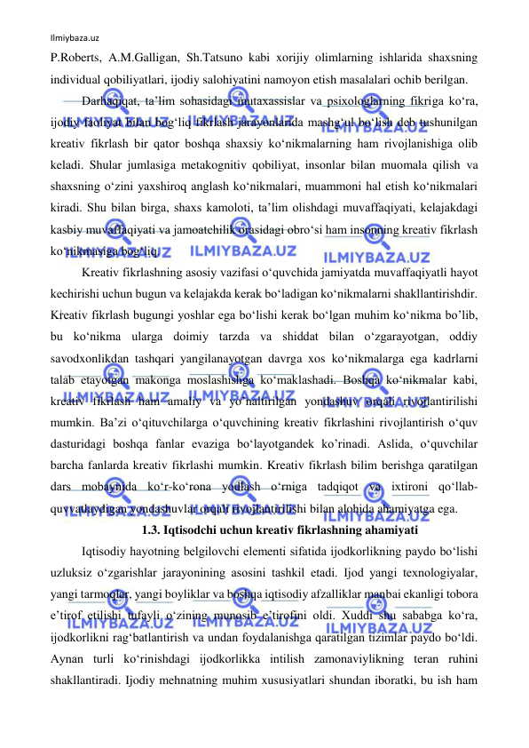 Ilmiybaza.uz 
 
P.Roberts, A.M.Galligan, Sh.Tatsuno kabi xorijiy olimlarning ishlarida shaxsning 
individual qobiliyatlari, ijodiy salohiyatini namoyon etish masalalari ochib berilgan. 
Darhaqiqat, taʼlim sohasidagi mutaxassislar va psixologlarning fikriga koʻra, 
ijodiy faoliyat bilan bogʻliq fikrlash jarayonlarida mashgʻul boʻlish deb tushunilgan 
kreativ fikrlash bir qator boshqa shaxsiy koʻnikmalarning ham rivojlanishiga olib 
keladi. Shular jumlasiga metakognitiv qobiliyat, insonlar bilan muomala qilish va 
shaxsning oʻzini yaxshiroq anglash koʻnikmalari, muammoni hal etish koʻnikmalari 
kiradi. Shu bilan birga, shaxs kamoloti, taʼlim olishdagi muvaffaqiyati, kelajakdagi 
kasbiy muvaffaqiyati va jamoatchilik orasidagi obroʻsi ham insonning kreativ fikrlash 
koʻnikmasiga bogʻliq. 
Kreativ fikrlashning asosiy vazifasi oʻquvchida jamiyatda muvaffaqiyatli hayot 
kechirishi uchun bugun va kelajakda kerak boʻladigan koʻnikmalarni shakllantirishdir. 
Kreativ fikrlash bugungi yoshlar ega boʻlishi kerak boʻlgan muhim koʻnikma bo’lib, 
bu koʻnikma ularga doimiy tarzda va shiddat bilan oʻzgarayotgan, oddiy 
savodxonlikdan tashqari yangilanayotgan davrga xos koʻnikmalarga ega kadrlarni 
talab etayotgan makonga moslashishga koʻmaklashadi. Boshqa koʻnikmalar kabi, 
kreativ fikrlash ham amaliy va yo’naltirilgan yondashuv orqali rivojlantirilishi 
mumkin. Baʼzi o‘qituvchilarga oʻquvchining kreativ fikrlashini rivojlantirish oʻquv 
dasturidagi boshqa fanlar evaziga boʻlayotgandek ko’rinadi. Aslida, oʻquvchilar 
barcha fanlarda kreativ fikrlashi mumkin. Kreativ fikrlash bilim berishga qaratilgan 
dars mobaynida koʻr-koʻrona yodlash oʻrniga tadqiqot va ixtironi qo‘llab-
quvvatlaydigan yondashuvlar orqali rivojlantirilishi bilan alohida ahamiyatga ega. 
1.3. Iqtisodchi uchun kreativ fikrlashning ahamiyati 
Iqtisodiy hayotning belgilovchi elementi sifatida ijodkorlikning paydo bo‘lishi 
uzluksiz o‘zgarishlar jarayonining asosini tashkil etadi. Ijod yangi texnologiyalar, 
yangi tarmoqlar, yangi boyliklar va boshqa iqtisodiy afzalliklar manbai ekanligi tobora 
e’tirof etilishi tufayli o‘zining munosib e’tirofini oldi. Xuddi shu sababga ko‘ra, 
ijodkorlikni rag‘batlantirish va undan foydalanishga qaratilgan tizimlar paydo bo‘ldi. 
Aynan turli ko‘rinishdagi ijodkorlikka intilish zamonaviylikning teran ruhini 
shakllantiradi. Ijodiy mehnatning muhim xususiyatlari shundan iboratki, bu ish ham 
