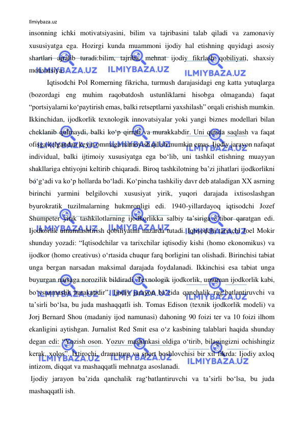 Ilmiybaza.uz 
 
insonning ichki motivatsiyasini, bilim va tajribasini talab qiladi va zamonaviy 
xususiyatga ega. Hozirgi kunda muammoni ijodiy hal etishning quyidagi asosiy 
shartlari ajralib turadi:bilim, tajriba, mehnat ijodiy fikrlash qobiliyati, shaxsiy 
motivatsiya. 
Iqtisodchi Pol Romerning fikricha, turmush darajasidagi eng katta yutuqlarga 
(bozordagi eng muhim raqobatdosh ustunliklarni hisobga olmaganda) faqat 
“portsiyalarni ko‘paytirish emas, balki retseptlarni yaxshilash” orqali erishish mumkin. 
Ikkinchidan, ijodkorlik texnologik innovatsiyalar yoki yangi biznes modellari bilan 
cheklanib qolmaydi, balki ko‘p qirrali va murakkabdir. Uni qutida saqlash va faqat 
ofisga kelgandan keyin ommaga namoyish qilish mumkin emas. Ijodiy jarayon nafaqat 
individual, balki ijtimoiy xususiyatga ega bo‘lib, uni tashkil etishning muayyan 
shakllariga ehtiyojni keltirib chiqaradi. Biroq tashkilotning ba’zi jihatlari ijodkorlikni 
bo‘g‘adi va ko‘p hollarda bo‘ladi. Ko‘pincha tashkiliy davr deb ataladigan XX asrning 
birinchi yarmini belgilovchi xususiyat yirik, yuqori darajada ixtisoslashgan 
byurokratik tuzilmalarning hukmronligi edi. 1940-yillardayoq iqtisodchi Jozef 
Shumpeter yirik tashkilotlarning ijodkorlikka salbiy ta’siriga e’tibor qaratgan edi. 
Ijodkorlik umumlashtirish qobiliyatini nazarda tutadi. Iqtisodchi tarixchi Joel Mokir 
shunday yozadi: “Iqtisodchilar va tarixchilar iqtisodiy kishi (homo ekonomikus) va 
ijodkor (homo creativus) o‘rtasida chuqur farq borligini tan olishadi. Birinchisi tabiat 
unga bergan narsadan maksimal darajada foydalanadi. Ikkinchisi esa tabiat unga 
buyurgan narsaga norozilik bildiradi. Texnologik ijodkorlik, umuman ijodkorlik kabi, 
bo‘ysunmaslik harakatidir”. Ijodiy jarayon ba’zida qanchalik rag‘batlantiruvchi va 
ta’sirli bo‘lsa, bu juda mashaqqatli ish. Tomas Edison (texnik ijodkorlik modeli) va 
Jorj Bernard Shou (madaniy ijod namunasi) dahoning 90 foizi ter va 10 foizi ilhom 
ekanligini aytishgan. Jurnalist Red Smit esa o‘z kasbining talablari haqida shunday 
degan edi: “Yozish oson. Yozuv mashinkasi oldiga o‘tirib, bilagingizni ochishingiz 
kerak, xolos”. Ixtirochi, dramaturg va sport boshlovchisi bir xil fikrda: Ijodiy axloq 
intizom, diqqat va mashaqqatli mehnatga asoslanadi. 
 Ijodiy jarayon ba’zida qanchalik rag‘batlantiruvchi va ta’sirli bo‘lsa, bu juda 
mashaqqatli ish. 
