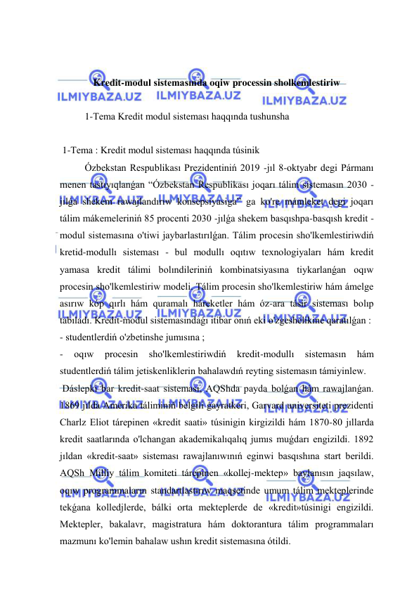  
 
 
 
Kredit-modul sistemasında oqiw processin sholkemlestiriw 
 
  
1-Tema Kredit modul sisteması haqqında tushunsha 
 
 1-Tema : Kredit modul sisteması haqqında túsinik 
  
Ózbekstan Respublikası Prezidentiniń 2019 -jıl 8-oktyabr degi Pármanı 
menen tastıyıqlanǵan “Ózbekstan Respublikası joqarı tálim sistemasın 2030 -
jılǵa shekem rawajlandırıw konsepsiyasiga” ga ko're mámleket degi joqarı 
tálim mákemeleriniń 85 procenti 2030 -jılǵa shekem basqıshpa-basqısh kredit -
modul sistemasına o'tiwi jaybarlastırılǵan. Tálim procesin sho'lkemlestiriwdiń 
kretid-modullı sisteması - bul modullı oqıtıw texnologiyaları hám kredit 
yamasa kredit tálimi bolındileriniń kombinatsiyasına tiykarlanǵan oqıw 
procesin sho'lkemlestiriw modeli. Tálim procesin sho'lkemlestiriw hám ámelge 
asırıw kóp qırlı hám quramalı háreketler hám óz-ara tásir sisteması bolıp 
tabıladı. Kredit-modul sistemasındaǵı itibar onıń eki o'zgeshelikine qaratılǵan : 
- studentlerdiń o'zbetinshe jumısına ; 
- 
oqıw 
procesin 
sho'lkemlestiriwdiń 
kredit-modullı 
sistemasın 
hám 
studentlerdiń tálim jetiskenliklerin bahalawdıń reyting sistemasın támiyinlew. 
 Dáslepki bar kredit-saat sisteması, AQShda payda bolǵan hám rawajlanǵan. 
1869 jılda Amerika táliminiń belgili ǵayratkeri, Garvard universiteti prezidenti 
Charlz Eliot tárepinen «kredit saati» túsinigin kirgizildi hám 1870-80 jıllarda 
kredit saatlarında o'lchangan akademikalıqalıq jumıs muǵdarı engizildi. 1892 
jıldan «kredit-saat» sisteması rawajlanıwınıń eginwi basqıshına start berildi. 
AQSh Milliy tálim komiteti tárepinen «kollej-mektep» baylanısın jaqsılaw, 
oqıw programmaların standartlastırıw maqsetinde umum tálim mekteplerinde 
tekǵana kolledjlerde, bálki orta mekteplerde de «kredit»túsinigi engizildi. 
Mektepler, bakalavr, magistratura hám doktorantura tálim programmaları 
mazmunı ko'lemin bahalaw ushın kredit sistemasına ótildi. 
