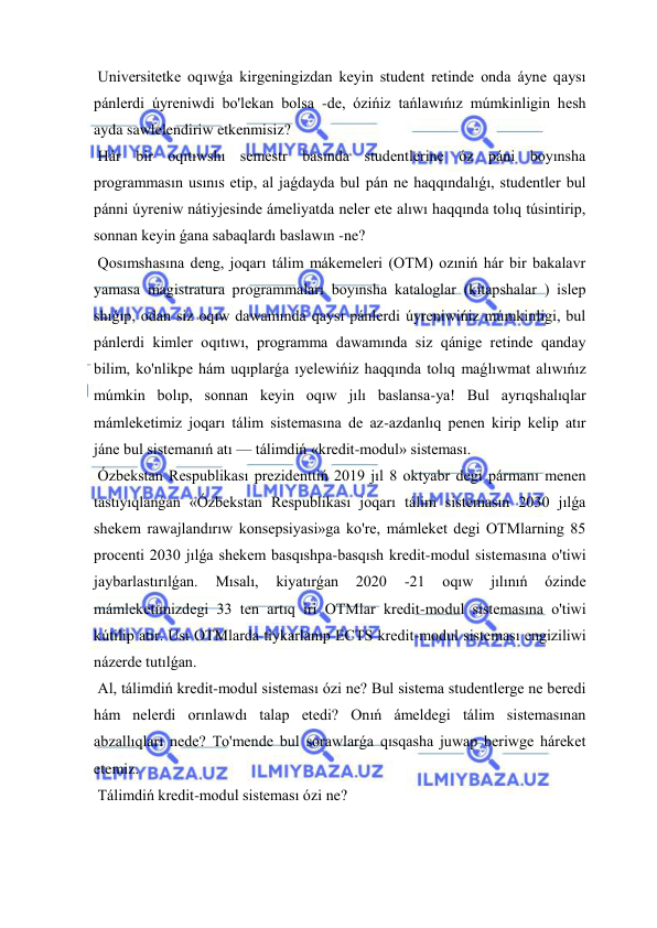  
 
 Universitetke oqıwǵa kirgeningizdan keyin student retinde onda áyne qaysı 
pánlerdi úyreniwdi bo'lekan bolsa -de, ózińiz tańlawıńız múmkinligin hesh 
ayda sawlelendiriw etkenmisiz? 
 Hár bir oqıtıwshı semestr basında studentlerine óz páni boyınsha 
programmasın usınıs etip, al jaǵdayda bul pán ne haqqındalıǵı, studentler bul 
pánni úyreniw nátiyjesinde ámeliyatda neler ete alıwı haqqında tolıq túsintirip, 
sonnan keyin ǵana sabaqlardı baslawın -ne? 
 Qosımshasına deng, joqarı tálim mákemeleri (OTM) ozıniń hár bir bakalavr 
yamasa magistratura programmaları boyınsha kataloglar (kitapshalar ) islep 
shıǵıp, odan siz oqıw dawamında qaysı pánlerdi úyreniwińiz múmkinligi, bul 
pánlerdi kimler oqıtıwı, programma dawamında siz qánige retinde qanday 
bilim, ko'nlikpe hám uqıplarǵa ıyelewińiz haqqında tolıq maǵlıwmat alıwıńız 
múmkin bolıp, sonnan keyin oqıw jılı baslansa-ya! Bul ayrıqshalıqlar 
mámleketimiz joqarı tálim sistemasına de az-azdanlıq penen kirip kelip atır 
jáne bul sistemanıń atı — tálimdiń «kredit-modul» sisteması. 
 Ózbekstan Respublikası prezidenttiń 2019 jıl 8 oktyabr degi pármanı menen 
tastıyıqlanǵan «Ózbekstan Respublikası joqarı tálim sistemasın 2030 jılǵa 
shekem rawajlandırıw konsepsiyasi»ga ko're, mámleket degi OTMlarning 85 
procenti 2030 jılǵa shekem basqıshpa-basqısh kredit-modul sistemasına o'tiwi 
jaybarlastırılǵan. 
Mısalı, 
kiyatırǵan 
2020 
-21 
oqıw 
jılınıń 
ózinde 
mámleketimizdegi 33 ten artıq iri OTMlar kredit-modul sistemasına o'tiwi 
kútilip atır. Usı OTMlarda tiykarlanıp ECTS kredit-modul sisteması engiziliwi 
názerde tutılǵan. 
 Al, tálimdiń kredit-modul sisteması ózi ne? Bul sistema studentlerge ne beredi 
hám nelerdi orınlawdı talap etedi? Onıń ámeldegi tálim sistemasınan 
abzallıqları nede? To'mende bul sorawlarǵa qısqasha juwap beriwge háreket 
etemiz. 
 Tálimdiń kredit-modul sisteması ózi ne? 
