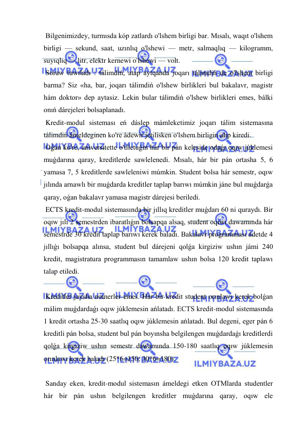  
 
 Bilgenimizdey, turmısda kóp zatlardı o'lshem birligi bar. Mısalı, waqıt o'lshem 
birligi — sekund, saat, uzınlıq o'lshewi — metr, salmaqlıq — kilogramm, 
suyıqlıq — litr, elektr kernewi o'lshewi — volt. 
 Soraw tuwıladı : tálimdiń, atap aytqanda joqarı tálimdiń de o'lshem birligi 
barma? Siz «ha, bar, joqarı tálimdiń o'lshew birlikleri bul bakalavr, magistr 
hám doktor» dep aytasiz. Lekin bular tálimdiń o'lshew birlikleri emes, bálki 
onıń dárejeleri bolsaplanadı. 
 Kredit-modul sisteması eń dáslep mámleketimiz joqarı tálim sistemasına 
tálimdiń ámeldeginen ko're ádewir jetilisken o'lshem birligin alıp kiredi. 
 Oǵan ko're, universitette o'tiletuǵın hár bir pán keleside odaǵı oqıw júklemesi 
muǵdarına qaray, kreditlerde sawlelenedi. Mısalı, hár bir pán ortasha 5, 6 
yamasa 7, 5 kreditlerde sawleleniwi múmkin. Student bolsa hár semestr, oqıw 
jılında arnawlı bir muǵdarda kreditler taplap barıwı múmkin jáne bul muǵdarǵa 
qaray, oǵan bakalavr yamasa magistr dárejesi beriledi. 
 ECTS kredit-modul sistemasında bir jıllıq kreditler muǵdarı 60 ni quraydı. Bir 
oqıw jılı 2 semestrden ibaratlıǵın bolsapqa alsaq, student oqıwı dawamında hár 
semestrde 30 kredit taplap barıwı kerek baladı. Bakalavr programması ádetde 4 
jıllıǵı bolsapqa alınsa, student bul dárejeni qolǵa kirgiziw ushın jámi 240 
kredit, magistratura programmasın tamamlaw ushın bolsa 120 kredit taplawı 
talap etiledi. 
 
 Kreditler jaysha nomerler emes. Hár bir kredit student orınlawı kerek bolǵan 
málim muǵdardaǵı oqıw júklemesin ańlatadı. ECTS kredit-modul sistemasında 
1 kredit ortasha 25-30 saatlıq oqıw júklemesin ańlatadı. Bul degeni, eger pán 6 
kreditli pán bolsa, student bul pán boyınsha belgilengen muǵdardaǵı kreditlerdi 
qolǵa kirgiziw ushın semestr dawamında 150-180 saatlıq oqıw júklemesin 
orınlawı kerek baladı (25*6=150; 30*6=180). 
 
 Sanday eken, kredit-modul sistemasın ámeldegi etken OTMlarda studentler 
hár bir pán ushın belgilengen kreditler muǵdarına qaray, oqıw ele 
