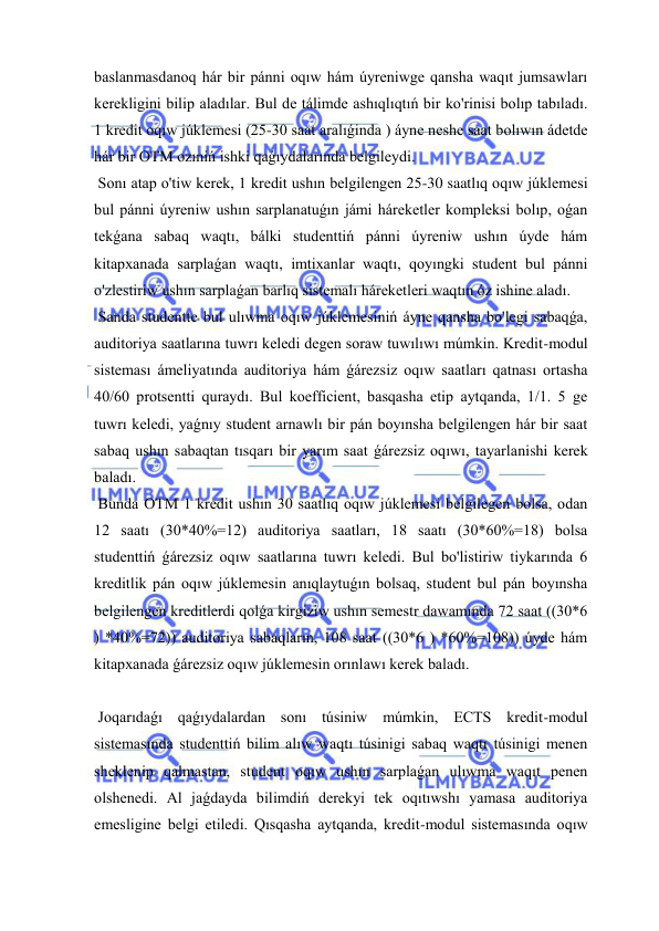  
 
baslanmasdanoq hár bir pánni oqıw hám úyreniwge qansha waqıt jumsawları 
kerekligini bilip aladılar. Bul de tálimde ashıqlıqtıń bir ko'rinisi bolıp tabıladı. 
1 kredit oqıw júklemesi (25-30 saat aralıǵinda ) áyne neshe saat bolıwın ádetde 
hár bir OTM ozıniń ishki qaǵıydalarında belgileydi. 
 Sonı atap o'tiw kerek, 1 kredit ushın belgilengen 25-30 saatlıq oqıw júklemesi 
bul pánni úyreniw ushın sarplanatuǵın jámi háreketler kompleksi bolıp, oǵan 
tekǵana sabaq waqtı, bálki studenttiń pánni úyreniw ushın úyde hám 
kitapxanada sarplaǵan waqtı, imtixanlar waqtı, qoyıngki student bul pánni 
o'zlestiriw ushın sarplaǵan barlıq sistemalı háreketleri waqtın óz ishine aladı. 
 Sanda studentte bul ulıwma oqıw júklemesiniń áyne qansha bo'legi sabaqǵa, 
auditoriya saatlarına tuwrı keledi degen soraw tuwılıwı múmkin. Kredit-modul 
sisteması ámeliyatında auditoriya hám ǵárezsiz oqıw saatları qatnası ortasha 
40/60 protsentti quraydı. Bul koefficient, basqasha etip aytqanda, 1/1. 5 ge 
tuwrı keledi, yaǵnıy student arnawlı bir pán boyınsha belgilengen hár bir saat 
sabaq ushın sabaqtan tısqarı bir yarım saat ǵárezsiz oqıwı, tayarlanishi kerek 
baladı. 
 Bunda OTM 1 kredit ushın 30 saatlıq oqıw júklemesi belgilegen bolsa, odan 
12 saatı (30*40%=12) auditoriya saatları, 18 saatı (30*60%=18) bolsa 
studenttiń ǵárezsiz oqıw saatlarına tuwrı keledi. Bul bo'listiriw tiykarında 6 
kreditlik pán oqıw júklemesin anıqlaytuǵın bolsaq, student bul pán boyınsha 
belgilengen kreditlerdi qolǵa kirgiziw ushın semestr dawamında 72 saat ((30*6 
) *40%=72)) auditoriya sabaqların, 108 saat ((30*6 ) *60%=108)) úyde hám 
kitapxanada ǵárezsiz oqıw júklemesin orınlawı kerek baladı. 
 
 Joqarıdaǵı qaǵıydalardan sonı túsiniw múmkin, ECTS kredit-modul 
sistemasında studenttiń bilim alıw waqtı túsinigi sabaq waqtı túsinigi menen 
sheklenip qalmastan, student oqıw ushın sarplaǵan ulıwma waqıt penen 
olshenedi. Al jaǵdayda bilimdiń derekyi tek oqıtıwshı yamasa auditoriya 
emesligine belgi etiledi. Qısqasha aytqanda, kredit-modul sistemasında oqıw 
