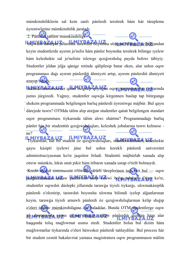  
 
múmkinshiliklerin sal kem sanlı pánlerdi tereńrek hám hár tárepleme 
úyreniwlerine múmkinshilik jaratadı. 
 2. Pánlerdi tańlaw múmkinshiligi 
 Oqıwdıń dáslepki jıllarında tarawdıń boyınsha ulıwma bilimge iye bolǵandan 
keyin studentlerde ayırım jo'nelis hám pánler boyınsha tereńrek bilimge ıyelew 
hám keleshekte sal jo'neliste islewge qızıǵıwshılıq payda bolıwı tábiyiy. 
Studentler jıldan jılǵa qánige retinde qáliplesip barar eken, alar ushın oqıw 
programması daǵı ayırım pánlerdiń áhmiyeti artıp, ayırım pánlerdiń áhmiyeti 
azayıp baradı. 
 Házirde universitetler qatań belgilep qoyılǵan oqıw programmaları tiykarında 
jumıs júrgizedi. Yaǵnıy, studentler oqıwǵa kirgennen baslap tap bitirgunga 
shekem programmada belgilengen barlıq pánlerdi úyreniwge májbúr. Bul qaysı 
dárejede tuwrı? OTMda tálim alıp atırǵan studentler qatań belgilengen standart 
oqıw programması tiykarında tálim alıwı shártmi? Programmadaǵı barlıq 
pánler hár bir studenttiń qızıǵıwshılıqları, keleshek jobalarına tuwrı kelmese -
ne? 
 Tiykarınan, hár bir student óz qızıǵıwshılıqları, múmkinshilikleri, keleshekte 
qaysı 
kásipti 
iyelewi 
jáne 
bul 
ushın 
kerekli 
pánlerdi 
universitet 
administraciyasınan ko're jaqsılaw biladi. Studentti májbúrlab xanada alıp 
otırıw múmkin, lekin onıń pikir hám itibarın xanada ustap o'tirib bolmaydı. 
 Kredit-modul sistemasına o'tiwdiń zárúrli táreplerinen taǵı biri bul — oqıw 
programmasına tańlaw pánleriniń kirip keliwi bolıp tabıladı. Oǵan ko're, 
studentler oqıwdıń dáslepki jıllarında tarawǵa tiyisli tiykarǵı, ulıwmakásiplik 
pánlerdi o'zlestirip, tarawdıń boyınsha ulıwma bilimdi iyelep alǵanlarınan 
keyin, tarawǵa tiyisli arnawlı pánlerdi óz qızıǵıwshılıqlarınan kelip shıǵıp 
o'zleri tańlaw múmkinshiligine iye baladılar. Bunda OTM studentlerge oqıw 
jılı dawamında usınıs qılınıp atırǵan tańlaw pánlerdiń dizimin hám alar 
haqqında tolıq maǵlıwmat usınıs etedi. Studentler bolsa bul dizim hám 
maǵlıwmatlar tiykarında o'zleri háwesker pánlerdi tańlaydilar. Bul process hár 
bir student ozıniń bakalavriat yamasa magistratura oqıw programmasın málim 
