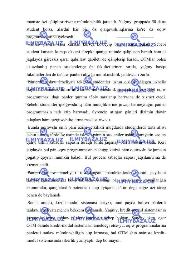  
 
mániste ózi qáliplestiriwine múmkinshilik jaratadı. Yaǵnıy, gruppada 50 dana 
student bolsa, alardıń hár biri óz qızıǵıwshılıqlarına ko're óz oqıw 
programmalarına ıyelesedi. 
 Tańlaw pánleri sanı kurstan kursqa ko'beyip barıwı zárúr baladı. Sebebi 
student kurstan kursqa o'tkeni tárepke qánige retinde qáliplesip baradı hám al 
jaǵdayda ǵárezsiz qarar qabıllaw qábileti de qáliplesip baradı. OTMlar bolsa 
az-azdanlıq penen studentlerge óz fakultetlerinen sırtda, yaǵnıy basqa 
fakultetlerden de tańlaw pánleri alıwǵa múmkinshilik jaratıwları zárúr. 
 Pánlerdi tańlaw ámeliyatı tekǵana studentler ushın o'zleri qálegen jo'nelis 
boyınsha tereńrek bilim alıwlarına múmkinshilik jaratadı, bálki OTM oqıw 
programması daǵı pánler quramı tábiy saralanıp barıwına de xızmet etedi. 
Sebebi studentler qızıǵıwshılıq hám mútajliklerine juwap bermeytuǵın pánler 
programmasın tark etip barıwadı, úyreneip atırǵan pánleri dizimin dáwir 
talapları hám qızıǵıwshılıqlarına maslastırıwadı. 
 Bunda oqıtıwshı onıń páni ózine jetkilikli muǵdarda studentlerdi tarta alıwı 
ushın turaqlı túrde óz ústinde islewi, pánniń studentler ushın áhmiyetin saqlap 
qalıw ushın sabaqlar sapasın turaqlı túrde jaqsılap barıwı zárúr baladı. Keri 
jaǵdayda bul pán oqıw programmasınan shıǵıp ketiwi hám oqıtıwshı óz jumısın 
joǵatıp qoyıwı múmkin baladı. Bul process sabaqlar sapası jaqsılanıwına de 
xızmet etedi. 
 Pánleri tańlaw ámeliyatı rawajlanǵan mámleketlerde ozıniń paydasın 
tastıyıqlaǵan ámeliyat bolıp tabıladı. Alardaǵı pán rawajlanıwı, rawajlanǵan 
ekonomika, qánigelerdiń potencialı atap aytqanda tálim degi naǵız ózi tárep 
penen de baylanıslı. 
 Sonısı anıqki, kredit-modul sisteması tariyxı, onıń payda bolıwı pánlerdi 
tańlaw ámeliyatı menen bekkem baylanıslı. Yaǵnıy, kredit-modul sistemasınıń 
júzege keliwine tańlaw pánleri ámeliyatı sebep bolǵan. Sanday eken, eger 
OTM ózinde kredit-modul sistemasın ámeldegi etse-yu, oqıw programmalarına 
pánlerdi tańlaw múmkinshiligin alıp kirmasa, bul OTM shın mániste kredit-
modul sistemasında iskerlik yurityapti, dep bolmaydı. 
