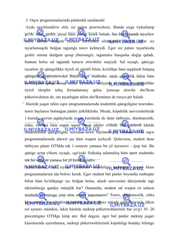  
 
 3. Oqıw programmalarında pánlerdiń saralanishi 
 Ayda sawlelendiriw etiń, siz palaw pısırıwchisiz. Bunda sizge tiykarlanıp 
go'sh, may, geshir, piyaz hám gúrish kerek baladı. Siz bul taǵamdı tayarlaw 
ushın ádetde shalǵam yamasa kartoshka isletmaysiz. Sebebi bular siz 
tayarlamoqchi bolǵan taǵamǵa tuwrı kelmeydi. Eger siz palaw tayarlawda 
geshir ornına shalǵam qosıp jibersangiz, taǵamıńız basqasha shıǵıp qaladı, 
bunnan bolsa sal taǵamdı tutınıw etiwshiler ranjiydi. Sal sıyaqlı, qániyge 
tayarlaw de qánigelikke tiyisli eń zárúrli bilim, ko'nlikpe hám uqıplardı balajaq 
qánigede qáliplestiriwden ibarat. Eger studentke zárúr qánigelik bilim hám 
ko'nlikpeler qalıp, basqa zatlar uyretilse, nátiyjede al jaǵdayda qánigelikke 
tiyisli 
tárepler 
tolıq 
formalanmay 
qalsa, 
jumısqa 
alıwshı 
sho'lkem 
pitkeriwshinen de, onı tayarlaǵan tálim sho'lkeminen de ruxsız pir baladı. 
 Házirde joqarı tálim oqıw programmalarında studenttiń qánigeligine tuwrıdan-
tuwrı baylanısı bolmaǵan pánler jetkiliklishe. Mısalı, kópshilik universitetlerde 
1-kursda, ayırım jaǵdaylarda joqarı kurslarda de dene tárbiyası, dinshunoslik, 
etika, estetika hám soǵan uqsas basqa pánler o'tiledi. Bul pánlerdi ádetde 
studentlerdiń qánigeligine tuwrıdan-tuwrı baylanısı joq bolsada, OTM oqıw 
programmalarında ádewir jay hám waqtın iyeleydi. Qolaversa, student dene 
tárbiyası pánin OTMda tek 1-semestr yamasa bir jıl úyreniwi - ájep hal. Bir 
qánige aytıp o'tkeni sıyaqlı, «go'yoki fizikalıq salamatlıq hám sport studentke 
tek bir semestr yamasa bir jıl kerek baladı». 
 Názerimizde, bul sıyaqlı pánlerdiń kópshiligi mekteptiń joqarı klass 
programmalarına tán bolıwı kerek. Eger student bul pánler boyınsha mektepte 
bilim hám ko'nlikpege iye bolǵan bolsa, alardı universitet dárejesinde taǵı 
tákirarlawǵa qanday mútajlik bar? Onnansha, student sal waqtın óz salasın 
tereńrek úyreniwge sarp etiw etkeni jaqsımasmi? Tuwrı, dinshunoslik, etika 
hám estetika sıyaqlı ulıwma pánler jaslardı shaxs retinde qáliplesiwinde úlken 
rol aynawı múmkin, lekin házirde mektep pitkeriwshileriniń bar yo'g'i 10 -20 
procentigine OTMga kirip atır. Bul degeni, eger bul pánler mektep joqarı 
klasslarında uyretilmasa, mektep pitkeriwshileriniń kópshiligi bunday bilimge 
