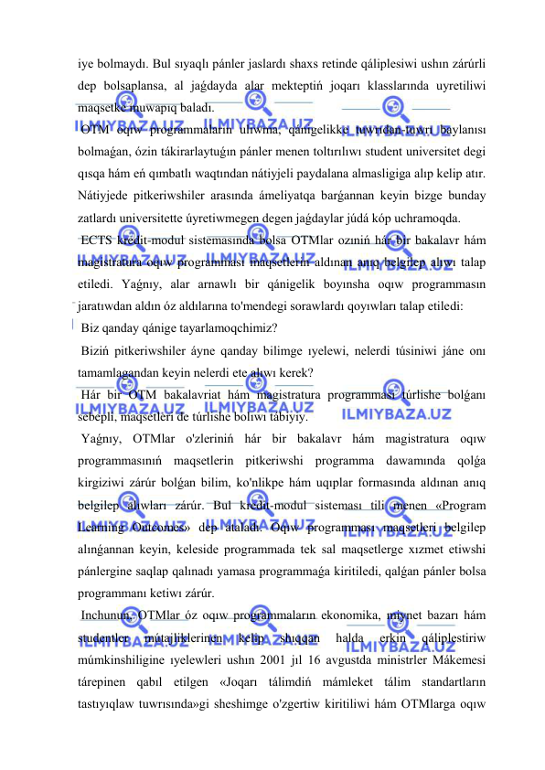  
 
iye bolmaydı. Bul sıyaqlı pánler jaslardı shaxs retinde qáliplesiwi ushın zárúrli 
dep bolsaplansa, al jaǵdayda alar mekteptiń joqarı klasslarında uyretiliwi 
maqsetke muwapıq baladı. 
 OTM oqıw programmaların ulıwma, qánigelikke tuwrıdan-tuwrı baylanısı 
bolmaǵan, ózin tákirarlaytuǵın pánler menen toltırılıwı student universitet degi 
qısqa hám eń qımbatlı waqtından nátiyjeli paydalana almasligiga alıp kelip atır. 
Nátiyjede pitkeriwshiler arasında ámeliyatqa barǵannan keyin bizge bunday 
zatlardı universitette úyretiwmegen degen jaǵdaylar júdá kóp uchramoqda. 
 ECTS kredit-modul sistemasında bolsa OTMlar ozıniń hár bir bakalavr hám 
magistratura oqıw programması maqsetlerin aldınan anıq belgilep alıwı talap 
etiledi. Yaǵnıy, alar arnawlı bir qánigelik boyınsha oqıw programmasın 
jaratıwdan aldın óz aldılarına to'mendegi sorawlardı qoyıwları talap etiledi: 
 Biz qanday qánige tayarlamoqchimiz? 
 Biziń pitkeriwshiler áyne qanday bilimge ıyelewi, nelerdi túsiniwi jáne onı 
tamamlagandan keyin nelerdi ete alıwı kerek? 
 Hár bir OTM bakalavriat hám magistratura programması túrlishe bolǵanı 
sebepli, maqsetleri de túrlishe bolıwı tábiyiy. 
 Yaǵnıy, OTMlar o'zleriniń hár bir bakalavr hám magistratura oqıw 
programmasınıń maqsetlerin pitkeriwshi programma dawamında qolǵa 
kirgiziwi zárúr bolǵan bilim, ko'nlikpe hám uqıplar formasında aldınan anıq 
belgilep alıwları zárúr. Bul kredit-modul sisteması tili menen «Program 
Learning Outcomes» dep ataladı. Oqıw programması maqsetleri belgilep 
alınǵannan keyin, keleside programmada tek sal maqsetlerge xızmet etiwshi 
pánlergine saqlap qalınadı yamasa programmaǵa kiritiledi, qalǵan pánler bolsa 
programmanı ketiwı zárúr. 
 Inchunun, OTMlar óz oqıw programmaların ekonomika, miynet bazarı hám 
studentler 
mútajliklerinen 
kelip 
shıqqan 
halda 
erkin 
qáliplestiriw 
múmkinshiligine ıyelewleri ushın 2001 jıl 16 avgustda ministrler Mákemesi 
tárepinen qabıl etilgen «Joqarı tálimdiń mámleket tálim standartların 
tastıyıqlaw tuwrısında»gi sheshimge o'zgertiw kiritiliwi hám OTMlarga oqıw 
