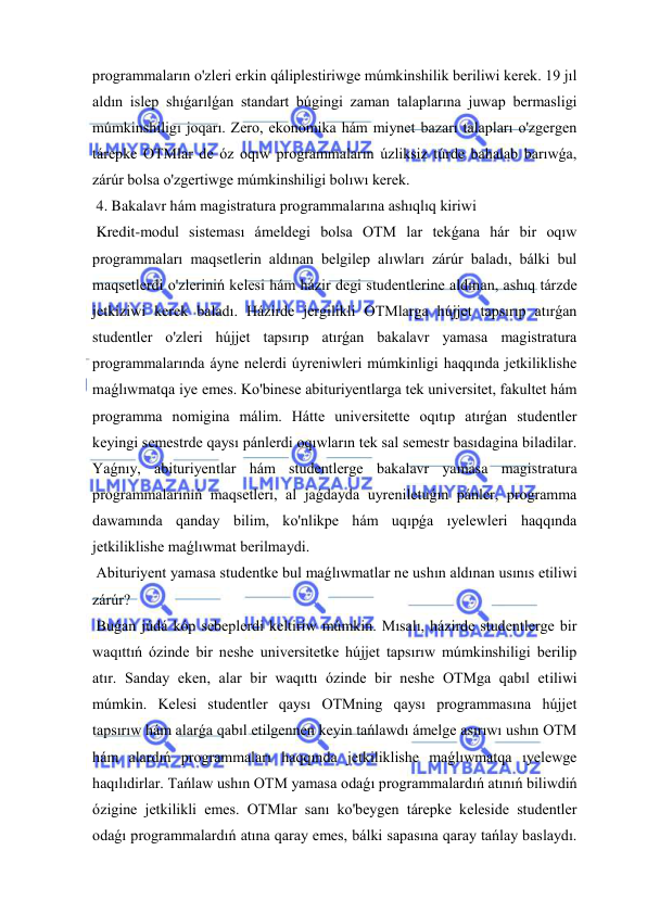  
 
programmaların o'zleri erkin qáliplestiriwge múmkinshilik beriliwi kerek. 19 jıl 
aldın islep shıǵarılǵan standart búgingi zaman talaplarına juwap bermasligi 
múmkinshiligı joqarı. Zero, ekonomika hám miynet bazarı talapları o'zgergen 
tárepke OTMlar de óz oqıw programmaların úzliksiz túrde bahalab barıwǵa, 
zárúr bolsa o'zgertiwge múmkinshiligi bolıwı kerek. 
 4. Bakalavr hám magistratura programmalarına ashıqlıq kiriwi 
 Kredit-modul sisteması ámeldegi bolsa OTM lar tekǵana hár bir oqıw 
programmaları maqsetlerin aldınan belgilep alıwları zárúr baladı, bálki bul 
maqsetlerdi o'zleriniń kelesi hám házir degi studentlerine aldınan, ashıq tárzde 
jetkiziwi kerek baladı. Házirde jergilikli OTMlarga hújjet tapsırıp atırǵan 
studentler o'zleri hújjet tapsırıp atırǵan bakalavr yamasa magistratura 
programmalarında áyne nelerdi úyreniwleri múmkinligi haqqında jetkiliklishe 
maǵlıwmatqa iye emes. Ko'binese abituriyentlarga tek universitet, fakultet hám 
programma nomigina málim. Hátte universitette oqıtıp atırǵan studentler 
keyingi semestrde qaysı pánlerdi oqıwların tek sal semestr basıdagina biladilar. 
Yaǵnıy, abituriyentlar hám studentlerge bakalavr yamasa magistratura 
programmalarınıń maqsetleri, al jaǵdayda uyreniletuǵın pánler, programma 
dawamında qanday bilim, ko'nlikpe hám uqıpǵa ıyelewleri haqqında 
jetkiliklishe maǵlıwmat berilmaydi. 
 Abituriyent yamasa studentke bul maǵlıwmatlar ne ushın aldınan usınıs etiliwi 
zárúr? 
 Buǵan júdá kóp sebeplerdi keltiriw múmkin. Mısalı, házirde studentlerge bir 
waqıttıń ózinde bir neshe universitetke hújjet tapsırıw múmkinshiligi berilip 
atır. Sanday eken, alar bir waqıttı ózinde bir neshe OTMga qabıl etiliwi 
múmkin. Kelesi studentler qaysı OTMning qaysı programmasına hújjet 
tapsırıw hám alarǵa qabıl etilgennen keyin tańlawdı ámelge asırıwı ushın OTM 
hám alardıń programmaları haqqında jetkiliklishe maǵlıwmatqa ıyelewge 
haqılıdirlar. Tańlaw ushın OTM yamasa odaǵı programmalardıń atınıń biliwdiń 
ózigine jetkilikli emes. OTMlar sanı ko'beygen tárepke keleside studentler 
odaǵı programmalardıń atına qaray emes, bálki sapasına qaray tańlay baslaydı. 
