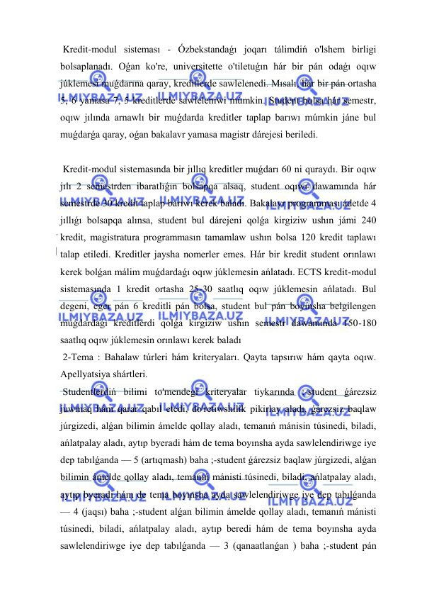  
 
 Kredit-modul sisteması - Ózbekstandaǵı joqarı tálimdiń o'lshem birligi 
bolsaplanadı. Oǵan ko're, universitette o'tiletuǵın hár bir pán odaǵı oqıw 
júklemesi muǵdarına qaray, kreditlerde sawlelenedi. Mısalı, hár bir pán ortasha 
5, 6 yamasa 7, 5 kreditlerde sawleleniwi múmkin. Student bolsa hár semestr, 
oqıw jılında arnawlı bir muǵdarda kreditler taplap barıwı múmkin jáne bul 
muǵdarǵa qaray, oǵan bakalavr yamasa magistr dárejesi beriledi. 
 
 Kredit-modul sistemasında bir jıllıq kreditler muǵdarı 60 ni quraydı. Bir oqıw 
jılı 2 semestrden ibaratlıǵın bolsapqa alsaq, student oqıwı dawamında hár 
semestrde 30 kredit taplap barıwı kerek baladı. Bakalavr programması ádetde 4 
jıllıǵı bolsapqa alınsa, student bul dárejeni qolǵa kirgiziw ushın jámi 240 
kredit, magistratura programmasın tamamlaw ushın bolsa 120 kredit taplawı 
talap etiledi. Kreditler jaysha nomerler emes. Hár bir kredit student orınlawı 
kerek bolǵan málim muǵdardaǵı oqıw júklemesin ańlatadı. ECTS kredit-modul 
sistemasında 1 kredit ortasha 25-30 saatlıq oqıw júklemesin ańlatadı. Bul 
degeni, eger pán 6 kreditli pán bolsa, student bul pán boyınsha belgilengen 
muǵdardaǵı kreditlerdi qolǵa kirgiziw ushın semestr dawamında 150-180 
saatlıq oqıw júklemesin orınlawı kerek baladı  
 2-Tema : Bahalaw túrleri hám kriteryaları. Qayta tapsırıw hám qayta oqıw. 
Apellyatsiya shártleri. 
 Studentlerdiń bilimi to'mendegi kriteryalar tiykarında :-student ǵárezsiz 
juwmaq hám qarar qabıl etedi, do'retiwshilik pikirlay aladı, ǵárezsiz baqlaw 
júrgizedi, alǵan bilimin ámelde qollay aladı, temanıń mánisin túsinedi, biladi, 
ańlatpalay aladı, aytıp byeradi hám de tema boyınsha ayda sawlelendiriwge iye 
dep tabılǵanda — 5 (artıqmash) baha ;-student ǵárezsiz baqlaw júrgizedi, alǵan 
bilimin ámelde qollay aladı, temanıń mánisti túsinedi, biladi, ańlatpalay aladı, 
aytıp byeradi hám de tema boyınsha ayda sawlelendiriwge iye dep tabılǵanda 
— 4 (jaqsı) baha ;-student alǵan bilimin ámelde qollay aladı, temanıń mánisti 
túsinedi, biladi, ańlatpalay aladı, aytıp beredi hám de tema boyınsha ayda 
sawlelendiriwge iye dep tabılǵanda — 3 (qanaatlanǵan ) baha ;-student pán 
