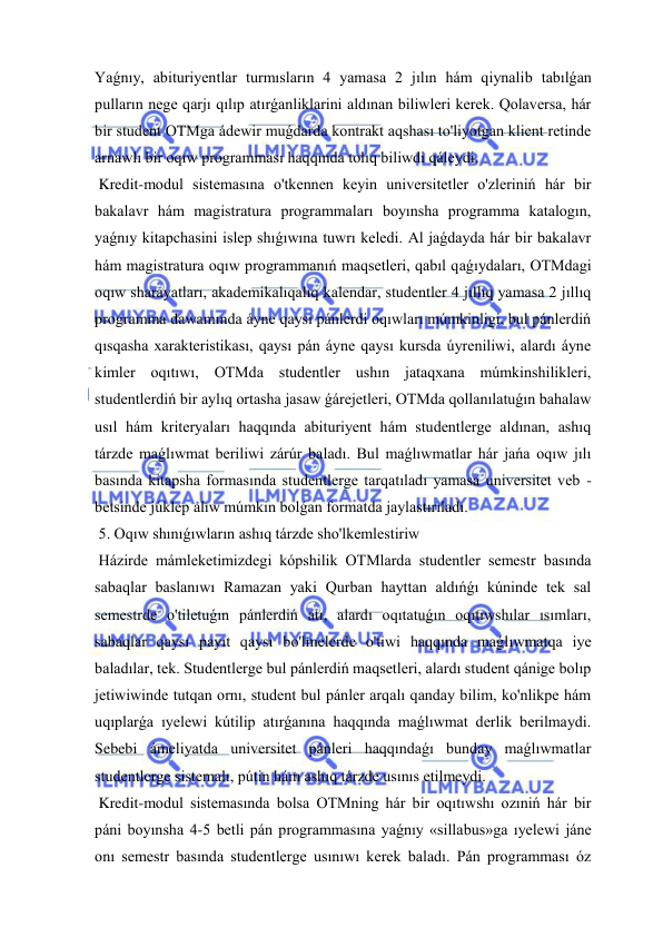  
 
Yaǵnıy, abituriyentlar turmısların 4 yamasa 2 jılın hám qiynalib tabılǵan 
pulların nege qarjı qılıp atırǵanliklarini aldınan biliwleri kerek. Qolaversa, hár 
bir student OTMga ádewir muǵdarda kontrakt aqshası to'liyotgan klient retinde 
arnawlı bir oqıw programması haqqında tolıq biliwdi qáleydi. 
 Kredit-modul sistemasına o'tkennen keyin universitetler o'zleriniń hár bir 
bakalavr hám magistratura programmaları boyınsha programma katalogın, 
yaǵnıy kitapchasini islep shıǵıwına tuwrı keledi. Al jaǵdayda hár bir bakalavr 
hám magistratura oqıw programmanıń maqsetleri, qabıl qaǵıydaları, OTMdagi 
oqıw sharayatları, akademikalıqalıq kalendar, studentler 4 jıllıq yamasa 2 jıllıq 
programma dawamında áyne qaysı pánlerdi oqıwları múmkinligi, bul pánlerdiń 
qısqasha xarakteristikası, qaysı pán áyne qaysı kursda úyreniliwi, alardı áyne 
kimler oqıtıwı, OTMda studentler ushın jataqxana múmkinshilikleri, 
studentlerdiń bir aylıq ortasha jasaw ǵárejetleri, OTMda qollanılatuǵın bahalaw 
usıl hám kriteryaları haqqında abituriyent hám studentlerge aldınan, ashıq 
tárzde maǵlıwmat beriliwi zárúr baladı. Bul maǵlıwmatlar hár jańa oqıw jılı 
basında kitapsha formasında studentlerge tarqatıladı yamasa universitet veb -
betsinde júklep alıw múmkin bolǵan formatda jaylastırıladı. 
 5. Oqıw shınıǵıwların ashıq tárzde sho'lkemlestiriw 
 Házirde mámleketimizdegi kópshilik OTMlarda studentler semestr basında 
sabaqlar baslanıwı Ramazan yaki Qurban hayttan aldıńǵı kúninde tek sal 
semestrde o'tiletuǵın pánlerdiń atı, alardı oqıtatuǵın oqıtıwshılar ısımları, 
sabaqlar qaysı payıt qaysı bo'lmelerde o'tiwi haqqında maǵlıwmatqa iye 
baladılar, tek. Studentlerge bul pánlerdiń maqsetleri, alardı student qánige bolıp 
jetiwiwinde tutqan ornı, student bul pánler arqalı qanday bilim, ko'nlikpe hám 
uqıplarǵa ıyelewi kútilip atırǵanına haqqında maǵlıwmat derlik berilmaydi. 
Sebebi ámeliyatda universitet pánleri haqqındaǵı bunday maǵlıwmatlar 
studentlerge sistemalı, pútin hám ashıq tárzde usınıs etilmeydi. 
 Kredit-modul sistemasında bolsa OTMning hár bir oqıtıwshı ozıniń hár bir 
páni boyınsha 4-5 betli pán programmasına yaǵnıy «sillabus»ga ıyelewi jáne 
onı semestr basında studentlerge usınıwı kerek baladı. Pán programması óz 
