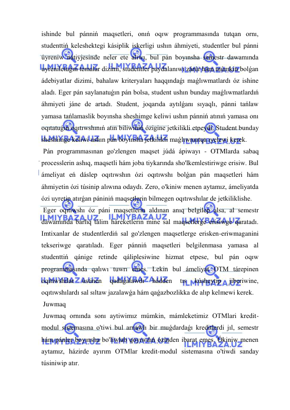  
 
ishinde bul pánniń maqsetleri, onıń oqıw programmasında tutqan ornı, 
studenttiń keleshektegi kásiplik iskerligi ushın áhmiyeti, studentler bul pánni 
úyreniw nátiyjesinde neler ete alıwı, bul pán boyınsha semestr dawamında 
uyreniletuǵın temalar dizimi, studentler paydalanıwı zárúr hám múmkin bolǵan 
ádebiyatlar dizimi, bahalaw kriteryaları haqqındaǵı maǵlıwmatlardı óz ishine 
aladı. Eger pán saylanatuǵın pán bolsa, student ushın bunday maǵlıwmatlardıń 
áhmiyeti jáne de artadı. Student, joqarıda aytılǵanı sıyaqlı, pánni tańlaw 
yamasa tańlamaslik boyınsha sheshimge keliwi ushın pánniń atınıń yamasa onı 
oqıtatuǵın oqıtıwshınıń atın biliwiniń ózigine jetkilikli etpeydi. Student bunday 
sheshimge keliwi ushın pán boyınsha jetkilikli maǵlıwmatqa ıyelewi kerek. 
 Pán programmasınan go'zlengen maqset júdá ápiwayı - OTMlarda sabaq 
processlerin ashıq, maqsetli hám joba tiykarında sho'lkemlestiriwge erisiw. Bul 
ámeliyat eń dáslep oqıtıwshın ózi oqıtıwshı bolǵan pán maqsetleri hám 
áhmiyetin ózi túsinip alıwına odaydı. Zero, o'kiniw menen aytamız, ámeliyatda 
ózi uyretip atırǵan pániniń maqsetlerin bilmegen oqıtıwshılar de jetkiliklishe. 
 Eger oqıtıwshı óz páni maqsetlerin aldınan anıq belgilep alsa, al semestr 
dawamında barlıq tálim háreketlerin mine sal maqsetlerge erisiwge qaratadı. 
Imtixanlar de studentlerdiń sal go'zlengen maqsetlerge erisken-eriwmaganini 
tekseriwge qaratıladı. Eger pánniń maqsetleri belgilenmasa yamasa al 
studenttiń qánige retinde qáliplesiwine hizmat etpese, bul pán oqıw 
programmasında qalıwı tuwrı emes. Lekin bul ámeliyat OTM tárepinen 
oqıtıwshılar 
ústinen 
qadaǵalawdı 
hádden 
tıs 
kúsheytip 
jiberiwine, 
oqıtıwshılardı sal sıltaw jazalawǵa hám qaǵazbozlikka de alıp kelmewi kerek. 
 Juwmaq  
 Juwmaq ornında sonı aytiwimız múmkin, mámleketimiz OTMlari kredit-
modul sistemasına o'tiwi bul arnawlı bir muǵdardaǵı kreditlerdi jıl, semestr 
hám pánler boyınsha bo'liwlab qoyıwdıń ózinden ibarat emes. Ókiniw menen 
aytamız, házirde ayırım OTMlar kredit-modul sistemasına o'tiwdi sanday 
túsiniwip atır. 
