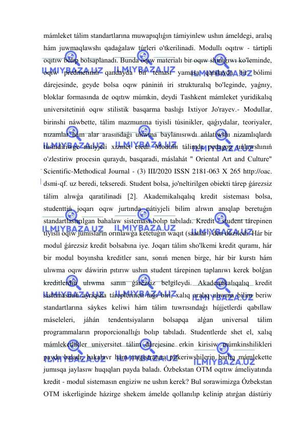  
 
mámleket tálim standartlarına muwapıqlıǵın támiyinlew ushın ámeldegi, aralıq 
hám juwmaqlawshı qadaǵalaw túrleri o'tkerilinadi. Modullı oqıtıw - tártipli 
oqıtıw bolıp bolsaplanadı. Bunda oqıw materialı bir oqıw shınıǵıwı ko'leminde, 
oqıw predmetiniń qandayda bir teması yamasa qandayda bir bólimi 
dárejesinde, geyde bolsa oqıw pániniń iri strukturalıq bo'leginde, yaǵnıy, 
bloklar formasında de oqıtıw múmkin, deydi Tashkent mámleket yuridikalıq 
universitetiniń oqıw stilistik basqarma baslıǵı Ixtiyor Jo'rayev.- Modullar, 
birinshi náwbette, tálim mazmunına tiyisli túsinikler, qaǵıydalar, teoriyaler, 
nızamlar hám alar arasındaǵı ulıwma baylanısıwdı ańlatiwshı nizamlıqlardı 
túsindiriwge nátiyjeli xızmet etedi. Modullı tálimde pedagog tıńlawshınıń 
o'zlestiriw procesin quraydı, basqaradi, máslahát " Oriental Art and Culture" 
Scientific-Methodical Journal - (3) III/2020 ISSN 2181-063 X 265 http://oac. 
dsmi-qf. uz beredi, tekseredi. Student bolsa, jo'neltirilgen obiekti tárep ǵárezsiz 
tálim alıwǵa qaratilinadi [2]. Akademikalıqalıq kredit sisteması bolsa, 
studenttiń joqarı oqıw jurtında nátiyjeli bilim alıwın anıqlap beretuǵın 
standartlastırılgan bahalaw sisteması bolıp tabıladı. Kredit - student tárepinen 
tiyisli oqıw jumısların orınlawǵa ketetuǵın waqıt (saatlar ) den dúziledi. Hár bir 
modul ǵárezsiz kredit bolsabına iye. Joqarı tálim sho'lkemi kredit quramı, hár 
bir modul boyınsha kreditler sanı, sonıń menen birge, hár bir kurstı hám 
ulıwma oqıw dáwirin pıtırıw ushın student tárepinen taplanıwı kerek bolǵan 
kreditlerdiń ulıwma sanın ǵárezsiz belgileydi. Akademikalıqalıq kredit 
sistemasınıń ayriqsha táreplerinen taǵı biri, xalıq aralıq ulıwma bilim beriw 
standartlarına sáykes keliwi hám tálim tuwrısındaǵı hújjetlerdi qabıllaw 
máseleleri, 
jáhán 
tendentsiyaların 
bolsapqa 
alǵan 
universal 
tálim 
programmaların proporcionallıǵı bolıp tabıladı. Studentlerde shet el, xalıq 
mámleketlikler universitet tálim dárejesine erkin kirisiw múmkinshilikleri 
payda baladı, bakalavr hám magistratura pitkeriwshilerin barlıq mámlekette 
jumısqa jaylasıw huqıqları payda baladı. Ózbekstan OTM oqıtıw ámeliyatında 
kredit - modul sistemasın engiziw ne ushın kerek? Bul sorawimizga Ózbekstan 
OTM iskerliginde házirge shekem ámelde qollanılıp kelinip atırǵan dástúriy 
