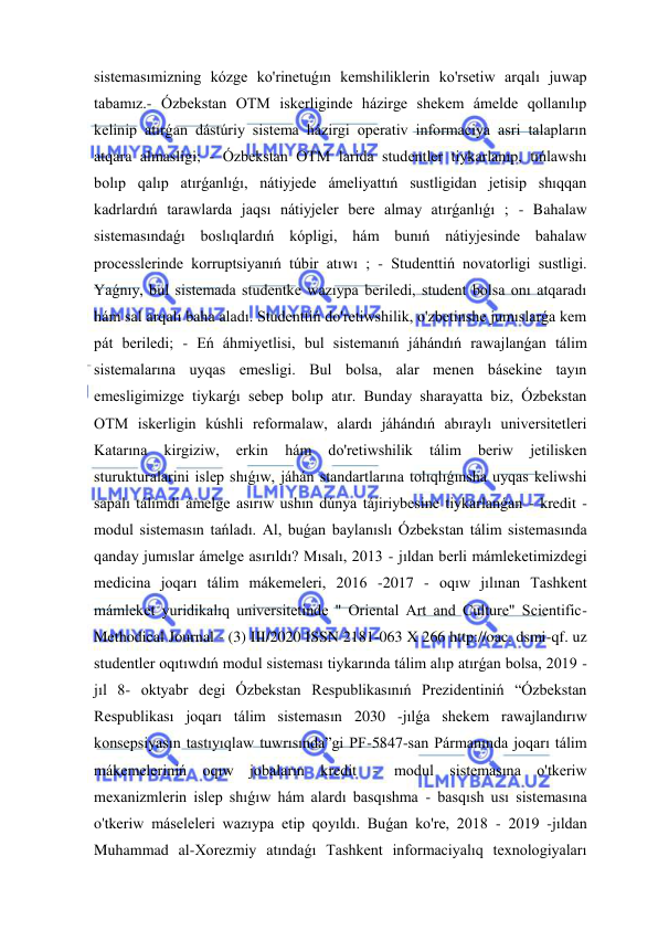  
 
sistemasımizning kózge ko'rinetuǵın kemshiliklerin ko'rsetiw arqalı juwap 
tabamız.- Ózbekstan OTM iskerliginde házirge shekem ámelde qollanılıp 
kelinip atırǵan dástúriy sistema házirgi operativ informaciya asri talapların 
atqara almasligi; - Ózbekstan OTM larida studentler tiykarlanıp, tıńlawshı 
bolıp qalıp atırǵanlıǵı, nátiyjede ámeliyattıń sustligidan jetisip shıqqan 
kadrlardıń tarawlarda jaqsı nátiyjeler bere almay atırǵanlıǵı ; - Bahalaw 
sistemasındaǵı boslıqlardıń kópligi, hám bunıń nátiyjesinde bahalaw 
processlerinde korruptsiyanıń túbir atıwı ; - Studenttiń novatorligi sustligi. 
Yaǵnıy, bul sistemada studentke wazıypa beriledi, student bolsa onı atqaradı 
hám sal arqalı baha aladı. Studenttiń do'retiwshilik, o'zbetinshe jumıslarǵa kem 
pát beriledi; - Eń áhmiyetlisi, bul sistemanıń jáhándıń rawajlanǵan tálim 
sistemalarına uyqas emesligi. Bul bolsa, alar menen básekine tayın 
emesligimizge tiykarǵı sebep bolıp atır. Bunday sharayatta biz, Ózbekstan 
OTM iskerligin kúshli reformalaw, alardı jáhándıń abıraylı universitetleri 
Katarına 
kirgiziw, 
erkin 
hám 
do'retiwshilik 
tálim 
beriw 
jetilisken 
sturukturalarini islep shıǵıw, jáhán standartlarına tolıqlıǵınsha uyqas keliwshi 
sapalı tálimdi ámelge asırıw ushın dúnya tájiriybesine tiykarlanǵan - kredit - 
modul sistemasın tańladı. Al, buǵan baylanıslı Ózbekstan tálim sistemasında 
qanday jumıslar ámelge asırıldı? Mısalı, 2013 - jıldan berli mámleketimizdegi 
medicina joqarı tálim mákemeleri, 2016 -2017 - oqıw jılınan Tashkent 
mámleket yuridikalıq universitetinde " Oriental Art and Culture" Scientific-
Methodical Journal - (3) III/2020 ISSN 2181-063 X 266 http://oac. dsmi-qf. uz 
studentler oqıtıwdıń modul sisteması tiykarında tálim alıp atırǵan bolsa, 2019 -
jıl 8- oktyabr degi Ózbekstan Respublikasınıń Prezidentiniń “Ózbekstan 
Respublikası joqarı tálim sistemasın 2030 -jılǵa shekem rawajlandırıw 
konsepsiyasın tastıyıqlaw tuwrısında”gi PF-5847-san Pármanında joqarı tálim 
mákemeleriniń oqıw jobaların kredit 
- modul sistemasına o'tkeriw 
mexanizmlerin islep shıǵıw hám alardı basqıshma - basqısh usı sistemasına 
o'tkeriw máseleleri wazıypa etip qoyıldı. Buǵan ko're, 2018 - 2019 -jıldan 
Muhammad al-Xorezmiy atındaǵı Tashkent informaciyalıq texnologiyaları 
