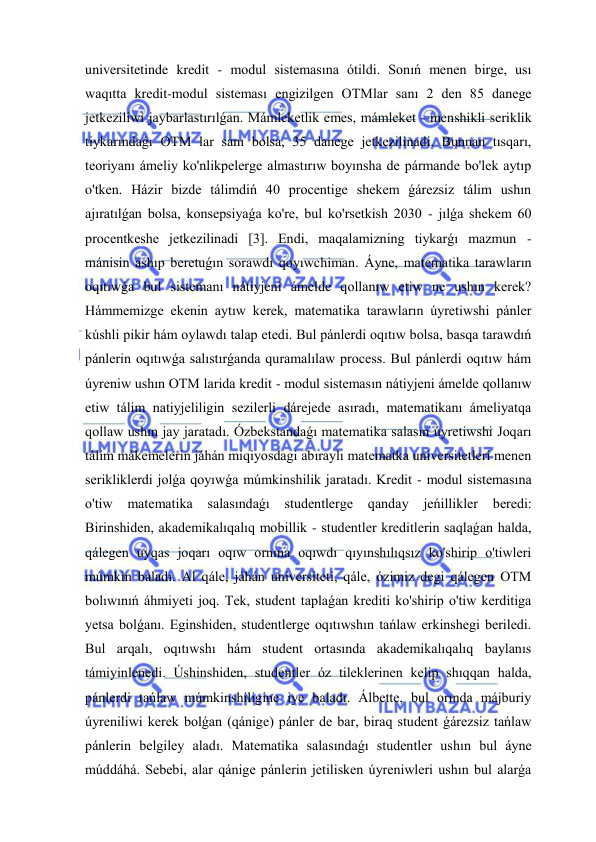  
 
universitetinde kredit - modul sistemasına ótildi. Sonıń menen birge, usı 
waqıtta kredit-modul sisteması engizilgen OTMlar sanı 2 den 85 danege 
jetkeziliwi jaybarlastırılǵan. Mámleketlik emes, mámleket - menshikli seriklik 
tiykarındaǵı OTM lar sanı bolsa, 35 danege jetkezilinadi. Bunnan tısqarı, 
teoriyanı ámeliy ko'nlikpelerge almastırıw boyınsha de pármande bo'lek aytıp 
o'tken. Házir bizde tálimdiń 40 procentige shekem ǵárezsiz tálim ushın 
ajıratılǵan bolsa, konsepsiyaǵa ko're, bul ko'rsetkish 2030 - jılǵa shekem 60 
procentkeshe jetkezilinadi [3]. Endi, maqalamizning tiykarǵı mazmun - 
mánisin ashıp beretuǵın sorawdı qoyıwchiman. Áyne, matematika tarawların 
oqıtıwǵa bul sistemanı nátiyjeni ámelde qollanıw etiw ne ushın kerek? 
Hámmemizge ekenin aytıw kerek, matematika tarawların úyretiwshi pánler 
kúshli pikir hám oylawdı talap etedi. Bul pánlerdi oqıtıw bolsa, basqa tarawdıń 
pánlerin oqıtıwǵa salıstırǵanda quramalılaw process. Bul pánlerdi oqıtıw hám 
úyreniw ushın OTM larida kredit - modul sistemasın nátiyjeni ámelde qollanıw 
etiw tálim natiyjeliligin sezilerli dárejede asıradı, matematikanı ámeliyatqa 
qollaw ushın jay jaratadı. Ózbekstandaǵı matematika salasın úyretiwshi Joqarı 
tálim mákemelerin jáhán miqiyosdagi abıraylı matematka universitetleri menen 
serikliklerdi jolǵa qoyıwǵa múmkinshilik jaratadı. Kredit - modul sistemasına 
o'tiw 
matematika 
salasındaǵı 
studentlerge 
qanday 
jeńillikler 
beredi: 
Birinshiden, akademikalıqalıq mobillik - studentler kreditlerin saqlaǵan halda, 
qálegen uyqas joqarı oqıw ornına oqıwdı qıyınshılıqsız ko'shirip o'tiwleri 
múmkin baladı. Al qále, jáhán universiteti, qále, ózimiz degi qálegen OTM 
bolıwınıń áhmiyeti joq. Tek, student taplaǵan krediti ko'shirip o'tiw kerditiga 
yetsa bolǵanı. Eginshiden, studentlerge oqıtıwshın tańlaw erkinshegi beriledi. 
Bul arqalı, oqıtıwshı hám student ortasında akademikalıqalıq baylanıs 
támiyinlenedi. Úshinshiden, studentler óz tileklerinen kelip shıqqan halda, 
pánlerdi tańlaw múmkinshiligine iye baladı. Álbette, bul orında májburiy 
úyreniliwi kerek bolǵan (qánige) pánler de bar, biraq student ǵárezsiz tańlaw 
pánlerin belgiley aladı. Matematika salasındaǵı studentler ushın bul áyne 
múddáhá. Sebebi, alar qánige pánlerin jetilisken úyreniwleri ushın bul alarǵa 
