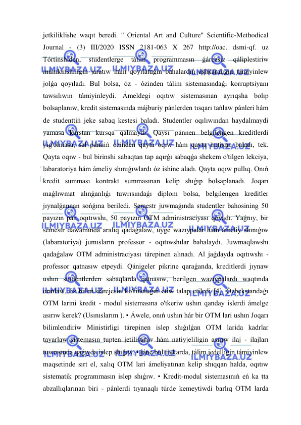  
 
jetkiliklishe waqıt beredi. " Oriental Art and Culture" Scientific-Methodical 
Journal - (3) III/2020 ISSN 2181-063 X 267 http://oac. dsmi-qf. uz 
Tórtinshiden, 
studentlerge 
tálim 
programmasın 
ǵárezsiz 
qáliplestiriw 
múmkinshiligin jaratıw hám qoyılatuǵın bahalardıń áshkaralıǵın támiyinlew 
jolǵa qoyıladı. Bul bolsa, óz - ózinden tálim sistemasındaǵı korruptsiyanı 
tawsılıwın támiyinleydi. Ámeldegi oqıtıw sistemasınan ayrıqsha bolıp 
bolsaplanıw, kredit sistemasında májburiy pánlerden tısqarı tańlaw pánleri hám 
de studenttiń jeke sabaq kestesi baladı. Studentler oqılıwından haydalmaydi 
yamasa kurstan kursqa qalmaydı. Qaysı pánnen belgilengen kreditlerdi 
yig'olmasa, sal pánniń ózinden qayta oqıw hám qayta imtixan baladı, tek. 
Qayta oqıw - bul birinshi sabaqtan tap aqırǵı sabaqǵa shekem o'tilgen lekciya, 
labaratoriya hám ámeliy shınıǵıwlardı óz ishine aladı. Qayta oqıw pullıq. Onıń 
kredit summası kontrakt summasınan kelip shıǵıp bolsaplanadı. Joqarı 
maǵlıwmat alınǵanlıǵı tuwrısındaǵı diplom bolsa, belgilengen kreditler 
jıynalǵannan sońǵına beriledi. Semestr juwmaǵında studentler bahosining 50 
payızın pán oqıtıwshı, 50 payızın OTM administraciyası qoyadı. Yaǵnıy, bir 
semestr dawamında aralıq qadaǵalaw, uyge wazıypalar hám ámeliy shınıǵıw 
(labaratoriya) jumısların professor - oqıtıwshılar bahalaydı. Juwmaqlawshı 
qadaǵalaw OTM administraciyası tárepinen alınadı. Al jaǵdayda oqıtıwshı - 
professor qatnasıw etpeydi. Qánigeler pikrine qaraǵanda, kreditlerdi jıynaw 
ushın studentlerden sabaqlarda qatnasıw, berilgen wazıypalardı waqtında 
orınlaw, óz bilim dárejesin ko'rinetuǵın etiw talap etiledi [4]. Ózbekstandaǵı 
OTM larini kredit - modul sistemasına o'tkeriw ushın qanday islerdi ámelge 
asırıw kerek? (Usınıslarım ). • Áwele, onıń ushın hár bir OTM lari ushın Joqarı 
bilimlendiriw Ministirligi tárepinen islep shıǵılǵan OTM larida kadrlar 
tayarlaw sistemasın tupten jetilistiriw hám natiyjeliligin asırıw ilaj - ilajları 
tuwrısında qaǵıyda islep shıǵıw. • jáne bul tiykarda, tálim jedelligin támiyinlew 
maqsetinde sırt el, xalıq OTM lari ámeliyatınan kelip shıqqan halda, oqıtıw 
sistematik programmasın islep shıǵıw. • Kredit-modul sistemasınıń eń ka tta 
abzallıqlarınan biri - pánlerdi tıyanaqlı túrde kemeytiwdi barlıq OTM larda 
