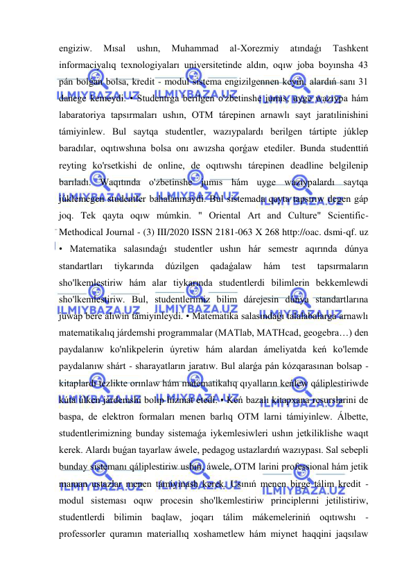  
 
engiziw. 
Mısal 
ushın, 
Muhammad 
al-Xorezmiy 
atındaǵı 
Tashkent 
informaciyalıq texnologiyaları universitetinde aldın, oqıw joba boyınsha 43 
pán bolǵan bolsa, kredit - modul sistema engizilgennen keyin, alardıń sanı 31 
danege kemeydi. • Studentrga berilgen o'zbetinshe jumıs, uyge wazıypa hám 
labaratoriya tapsırmaları ushın, OTM tárepinen arnawlı sayt jaratılinishini 
támiyinlew. Bul saytqa studentler, wazıypalardı berilgen tártipte júklep 
baradılar, oqıtıwshına bolsa onı awızsha qorǵaw etediler. Bunda studenttiń 
reyting ko'rsetkishi de online, de oqıtıwshı tárepinen deadline belgilenip 
barıladı. Waqıtında o'zbetinshe jumıs hám uyge wazıypalardı saytqa 
júklemegen studentler bahalanmaydi. Bul sistemada qayta tapsırıw degen gáp 
joq. Tek qayta oqıw múmkin. " Oriental Art and Culture" Scientific-
Methodical Journal - (3) III/2020 ISSN 2181-063 X 268 http://oac. dsmi-qf. uz 
• Matematika salasındaǵı studentler ushın hár semestr aqırında dúnya 
standartları 
tiykarında 
dúzilgen 
qadaǵalaw 
hám 
test 
tapsırmaların 
sho'lkemlestiriw hám alar tiykarında studentlerdi bilimlerin bekkemlewdi 
sho'lkemlestiriw. Bul, studentlerimiz bilim dárejesin dúnya standartlarına 
juwap bere alıwın támiyinleydi. • Matematika salasındaǵı talalabalarga arnawlı 
matematikalıq járdemshi programmalar (MATlab, MATHcad, geogebra…) den 
paydalanıw ko'nlikpelerin úyretiw hám alardan ámeliyatda keń ko'lemde 
paydalanıw shárt - sharayatların jaratıw. Bul alarǵa pán kózqarasınan bolsap - 
kitaplardı tezlikte orınlaw hám matematikalıq qıyalların keńlew qáliplestiriwde 
kútá úlken járdemshi bolıp hizmat etedi. • Keń bazalı kitapxana resurslarini de 
baspa, de elektron formaları menen barlıq OTM larni támiyinlew. Álbette, 
studentlerimizning bunday sistemaǵa iykemlesiwleri ushın jetkiliklishe waqıt 
kerek. Alardı buǵan tayarlaw áwele, pedagog ustazlardıń wazıypası. Sal sebepli 
bunday sistemanı qáliplestiriw ushın, áwele, OTM larini professional hám jetik 
maman ustazlar menen támiyinash kerek. Usınıń menen birge tálim kredit - 
modul sisteması oqıw procesin sho'lkemlestiriw principlerıni jetilistiriw, 
studentlerdi bilimin baqlaw, joqarı tálim mákemeleriniń oqıtıwshı - 
professorler quramın materiallıq xoshametlew hám miynet haqqini jaqsılaw 
