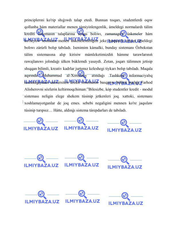  
 
principlerıni ko'rip shıǵıwdı talap etedi. Bunnan tısqarı, studentlerdi oqıw 
qollanba hám materiallar menen támiyinlengenlik, ámeldegi normalardı tálim 
krediti sistemasın talaplarına uyqas bolıwı, zamanago'y úskeneler hám 
ko'beytiw texnikası menen úskenelestirilgen jeke baspaso'z orayın ámeldegi 
bolıwı zárúrli bolıp tabıladı. Isenimim kámalki, bunday sistemanı Ózbekstan 
tálim sistemasına alıp kirisiw mámleketimizdiń hámme tarawlarınıń 
rawajlanıwı jolındaǵı úlken búklemdi yasaydi. Zotan, joqarı tálimnen jetisip 
shıqqan bilimli, kreativ kadrlar jurtımız keleshegi tiykarı bolıp tabıladı. Maqala 
aqırında 
Muhammad 
al-Xorezmiy 
atındaǵı 
Tashkent 
informaciyalıq 
texnologiyaları universiteti kredit sistemasın basqarıw bólimi baslıǵı Farhod 
Alisherovni sózlerin keltirmoqchiman:”Bilesizbe, kóp studentler kredit - modul 
sisteması neligin elege shekem túsinip jetkenleri joq. xattoki, sistemanı 
xoshlamayotganlar de joq emes. sebebi negaligini mennen ko're jaqsılaw 
túsinip turıpsız… Hátte, aldınǵı sistema tárepdarları de tabıladı. 
