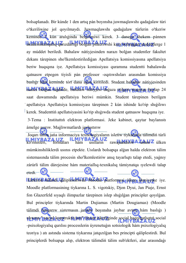  
 
bolsaplanadı. Bir kúnde 1 den artıq pán boyınsha juwmaqlawshı qadaǵalaw túri 
o'tkeriliwine jol qoyılmaydı. Juwmaqlawshı qadaǵalaw túrlerin o'tkeriw 
keminde 2 kún aralıǵinda belgileniwi kerek. 3 danege shekem pánnen 
akademikalıqalıq qarızdarlıǵı bolǵan pitkeriwshi kurs bolmaǵan studentlerge 1 
ay múddet beriledi. Bahalaw nátiyjesinden narazı bolǵan studentler fakultet 
dekanı tárepinen sho'lkemlestirilediǵan Apellatsiya komissiyasına apellatsiya 
beriw huqıqına iye. Apellatsiya komissiyası quramına studentti bahalawda 
qatnasıw etpegen tiyisli pán professor -oqıtıwshıları arasından komissiya 
baslıǵı hám keminde tórt dana aǵza kiritiledi. Student bahalaw nátiyjesinden 
narazı bolǵan táǵdirde, bahalaw nátiyjesi daǵaza etilgen waqıttan baslap 24 
saat dawamında apellatsiya beriwi múmkin. Student tárepinen berilgen 
apellatsiya Apellatsiya komissiyası tárepinen 2 kún ishinde ko'rip shıǵilıwı 
kerek. Studenttiń apellatsiyasini ko'rip shıǵıwda student qatnasıw huqıqına iye. 
 3-Tema : Instituttıń elektron platformasi. Jeke kabinet, qaytar baylanıstı 
ámelge asırıw. Maǵlıwmatlardı jaylastırıw  
 Joqarı tálim jańa informaciya texnologiyaların isletiw tiykarında tálimdiń túrli 
ko'rinisleri, 
formaları 
hám 
usılların 
rawajlandırıw 
ushın 
úlken 
múmkinshiliklerdi usınıs etpekte. Usılardı bolsapqa alǵan halda elektron tálim 
sistemasında tálim procesin sho'lkemlestiriw anıq tayarlıqtı talap etedi, yaǵnıy 
zárúrli tálim dárejesine hám materiallıq-texnikalıq támiynatqa ıyelewdi talap 
etedi. 
 Elektron tálimdi qáliplestiriwde Moodle platformasi úlken áhmiyetke iye. 
Moodle platformasining tiykarına L. S. vigotskiy, Djon Dyui, Jan Piaje, Ernst 
fon Glazerfeld sıyaqlı ilimpazlar tárepinen islep shıǵılǵan principler qoyılǵan. 
Bul principler tiykarında Martin Dujiamas (Martin Dougiamas) (Moodle 
tálimdi basqarıw sistemasın jaratıw boyınsha jaybar avtorı hám baslıǵı ) 
ulıwma " social konstruktivizm" (insan iskerliginde social haqıyqatlıqtıń social 
-psixologiyalıq qurılısı processlerin úyrenetuǵın sotsiologik hám psixologiyalıq 
teoriya ) atı astında sistema tiykarına jatqızılǵan bes principti qáliplestirdi. Bul 
principlerdi bolsapqa alıp, elektron tálimdiń tálim sub'ektleri, alar arasındaǵı 
