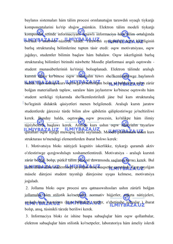  
 
baylanıs sistemaları hám tálim procesi orınlanatuǵın tarawdıń sıyaqlı tiykarǵı 
komponentalarini ko'rip shıǵıw múmkin. Elektron tálim modeli tiykarǵı 
komponent retinde informaciyanı arnawlı informaciya hám tálim ortalıǵında 
(virtual ) uzatıwdı názerde tutadı. Tarawdıń ayriqshalıǵı oqıw iskerliginiń 
barlıq strukturalıq bólimlerine tupten tásir etedi: oqıw motivatsiyası, oqıw 
jaǵdayı, studentler bilimin baqlaw hám bahalaw. Oqıw iskerliginiń barlıq 
strukturalıq bólimleri birinshi náwbette Moodle platformasi arqalı oqıtıwshı -
student munasábetleriniń ko'rinisi bolsaplanadı. Elektron tálimde aralıqlı 
kurstıń tabısı ko'binese oqıw materialın tuwrı sho'lkemlestiriwge baylanıslı 
baladı. Eger aralıqlı kurs oqıtıwǵa jo'neltirilgen bolsa, al halda kurs ushın zárúr 
bolǵan materiallardı taplaw, saralaw hám jaylastırıw ko'binese oqıtıwshı hám 
student serikligi tiykarında sho'lkemlestiriledi jáne bul kurs strukturalıq 
bo'leginiń didaktik qásiyetleri menen belgilenedi. Aralıqlı kurstı jaratıw 
studentlerde ǵárezsiz túrde bilim alıw qábiletin qáliplestiriwge jo'neltiriliwi 
kerek. Bunday halda, oqıtıwshı oqıw procesin, ko'nlikpe hám ilimiy 
tájriybelerdi baqlawı kerek. Aralıqlı kurs ushın oqıw materialın tayarlaw 
quralları oqıw rejege muwapıq túrde saylanadı. Moodle platformasi ushın kurs 
strukturası to'mendegi elementlerden ibarat bolıwı kerek: 
 1. Motivatsiya blokı nátiyjeli kognitiv iskerlikke, tiykarǵı quramdı aktiv 
o'zlestiriwge qızıǵıwshılıqtı xoshametlentiredi. Motivatsiya - aralıqlı kurstıń 
zárúr bo'legi bolıp, pútkil tálim procesi dawamında saqlanıp turıwı kerek. Bul 
jerde úlken itibar studentlerge qoyılǵan anıq maqsetke qaratıladı. Eger qoyılǵan 
másele dárejesi student tayınlıǵı dárejesine uyqas kelmese, motivatsiya 
joǵaladı. 
 2. Jollama blokı oqıw procesi urıs qatnasıwshısıları ushın zárúrli bolǵan 
jollamalar hám stilistik ko'rsetpeler, normativ hújjetler, anketa nátiyjeleri, 
aralıqlı kurs kesteinen (kurs bólimleri, testler, o'zbetinshe jumıslar ) ibarat 
bolıp, anıq, túsinikli tárzde beriliwi kerek. 
 3. Informaciya blokı óz ishine baspa sabaqlıqlar hám oqıw qollanbalar, 
elektron sabaqlıqlar hám stilistik ko'rsetpeler, laboratoriya hám ámeliy islerdi 
