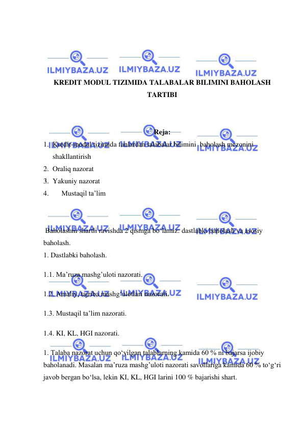  
 
 
 
 
 
KREDIT MODUL TIZIMIDA TALABALAR BILIMINI BAHOLASH 
TARTIBI 
 
 
Reja: 
1. Kredit-modul tizimida fanlardan talabalar bilimini  baholash mezonini 
shakllantirish 
2. Oraliq nazorat 
3. Yakuniy nazorat 
4. 
Mustaqil ta’lim 
 
 
 Baholashni shartli ravishda 2 qismga bo‘lamiz: dastlabki baholash va asosiy 
baholash. 
1. Dastlabki baholash. 
1.1. Ma’ruza mashg’uloti nazorati. 
1.2. Amaliy, tajriba mashg‘ulotlari nazorati. 
1.3. Mustaqil ta’lim nazorati. 
1.4. KI, KL, HGI nazorati. 
1. Talaba nazorat uchun qo‘yilgan talablarning kamida 60 % ni bajarsa ijobiy 
baholanadi. Masalan ma’ruza mashg’uloti nazorati savollariga kamida 60 % to‘g‘ri 
javob bergan bo‘lsa, lekin KI, KL, HGI larini 100 % bajarishi shart. 
