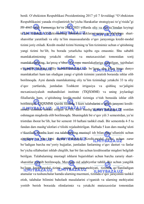  
 
berdi. O‘zbekiston Respublikasi Prezidentining 2017 yil 7 fevraldagi “O‘zbekiston 
Respublikasini yanada rivojlantirish bo‘yicha Harakatlar strategiyasi to‘g‘risida”gi 
PF-4947-sonli Farmoniga ko‘ra 2017-2021 yillarda oliy va oliy ta’limdan keyingi 
ta’lim tizimida O‘zbekistonning Bolonya deklarasiyasiga qo‘shilishiga shart-
sharoitlar yaratiladi va oliy ta’lim muassasalarida o‘quv jarayoniga kredit-modul 
tizimi joriy etiladi. Kredit-modul tizimi bizning ta’lim tizimimiz uchun o‘qitishning 
yangi tizimi bo‘lib, bu borada yetarlicha tajriba ega emasmiz. Shu sababli 
mamlakatimizning 
yetakchi 
olimlari 
va 
mutaxassislari 
tomonidan 
xorij 
mamlakatlarining, ko‘proq e’tibor Yevropa mamlakatlariga qaratilgan, tajribalari 
o‘rganilib, bizning milliy mentalitetimizga xos bo‘lgan, shu bilan birga dunyo 
mamlakatlari ham tan oladigan yangi o‘qitish tizimini yaratish borasida ishlar olib 
borilmoqda. Ayni damda mamlakatning oliy ta’lim tizimidagi yetakchi 33 ta oliy 
o‘quv 
yurtlarida, 
jumladan 
Toshkent 
irrigasiya 
va 
qishloq 
xo‘jaligini 
mexanizasiyalash muhandislari institute (TIQXMMI) va uning joylardagi 
filiallarida ham, o‘qitishning kredit-modul tizimiga o‘tish borasida ishlar olib 
borilmoqda. TIQXMMI Qarshi filialida 1-kurs talabalarini o‘qitish jarayoni kredit-
modul tizimida tashkil etilgan bo‘lib, dars mashg‘ulotlari haftasiga 26 soatdan 
oshmagan miqdorda olib borilmoqda. Shuningdek bir o‘quv yili 3 semestrdan, ya’ni 
tristrdan iborat bo‘lib, har bir semestr 10 haftani tashkil etadi. Bir semestrda 4-5 ta 
fandan dars mashg‘ulotlari o‘tilishi rejalashtirilgan. Haftada 5 kun dars mashg‘uloti 
o‘tkaziladi, shanba kuni esa talabalarning mustaqil ish bilan shug‘ullanishi uchun 
ajratilgan va shu kuni darslar o‘tilmaydi. Kredit-modul tizimi uchun zarur 
bo‘ladigan barcha me’yoriy hujjatlar, jumladan fanlarning o‘quv dasturi va fanlar 
bo‘yicha sillabuslari ishlab chiqilib, har bir fan uchun kreditsoatlar miqdori belgilab 
berilgan. Talabalarning mustaqil ishlarni bajarishlari uchun barcha zaruriy shart-
sharoitlar yaratib berilmoqda. Mavzuga oid adabiyotlar tahlili. Biz uchun yangilik 
bo‘lgan kredit-modul tizimi, uning mazmun-mohiyati, tizimda qo‘llaniladigan 
atamalar va tushunchalar hamda ularning mazmuni, tizimda o‘quv jarayonini tashkil 
etish, talabalar bilimini baholash masalalarini o‘rganish va ularning mohiyatini 
yoritib berish borasida olimlarimiz va yetakchi mutaxassislar tomonidan 
