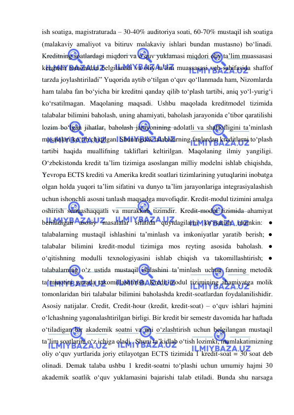  
 
ish soatiga, magistraturada – 30-40% auditoriya soati, 60-70% mustaqil ish soatiga 
(malakaviy amaliyot va bitiruv malakaviy ishlari bundan mustasno) bo‘linadi. 
Kreditning soatlardagi miqdori va o‘quv yuklamasi miqdori oliy ta’lim muassasasi 
kengashi tomonidan belgilanadi va oliy ta’lim muassasasi veb-sahifasida shaffof 
tarzda joylashtiriladi” Yuqorida aytib o‘tilgan o‘quv qo‘llanmada ham, Nizomlarda 
ham talaba fan bo‘yicha bir kreditni qanday qilib to‘plash tartibi, aniq yo‘l-yurig‘i 
ko‘rsatilmagan. Maqolaning maqsadi. Ushbu maqolada kreditmodel tizimida 
talabalar bilimini baholash, uning ahamiyati, baholash jarayonida e’tibor qaratilishi 
lozim bo‘lgan jihatlar, baholash jarayonining adolatli va shaffofligini ta’minlash 
masalalari ko‘rib chiqilgan. Shuningdek talabalarning fanlardan kreditlarni to‘plash 
tartibi haqida muallifning takliflari keltirilgan. Maqolaning ilmiy yangiligi. 
O‘zbekistonda kredit ta’lim tizimiga asoslangan milliy modelni ishlab chiqishda, 
Yevropa ECTS krediti va Amerika kredit soatlari tizimlarining yutuqlarini inobatga 
olgan holda yuqori ta’lim sifatini va dunyo ta’lim jarayonlariga integrasiyalashish 
uchun ishonchli asosni tanlash maqsadga muvofiqdir. Kredit-modul tizimini amalga 
oshirish sermashaqqatli va murakkab tizimdir. Kredit-modul tizimida ahamiyat 
beriladigan asosiy masalalar sifatida quyidagilarni ko‘rsatish mumkin: ● 
talabalarning mustaqil ishlashini ta’minlash va imkoniyatlar yaratib berish; ● 
talabalar bilimini kredit-modul tizimiga mos reyting asosida baholash. ● 
o‘qitishning modulli texnologiyasini ishlab chiqish va takomillashtirish; ● 
talabalarning o‘z ustida mustaqil ishlashini ta’minlash uchun fanning metodik 
ta’minotini yanada takomillashtirish. Kredit-modul tizimining ahamiyatga molik 
tomonlaridan biri talabalar bilimini baholashda kredit-soatlardan foydalanilishidir. 
Asosiy natijalar. Credit, Credit-hour (kredit, kredit-soat) – o‘quv ishlari hajmini 
o‘lchashning yagonalashtirilgan birligi. Bir kredit bir semestr davomida har haftada 
o‘tiladigan bir akademik soatni va uni o‘zlashtirish uchun belgilangan mustaqil 
ta’lim soatlarini o‘z ichiga oladi . Shuni ta’kidlab o‘tish lozimki, mamlakatimizning 
oliy o‘quv yurtlarida joriy etilayotgan ECTS tizimida 1 kredit-soat = 30 soat deb 
olinadi. Demak talaba ushbu 1 kredit-soatni to‘plashi uchun umumiy hajmi 30 
akademik soatlik o‘quv yuklamasini bajarishi talab etiladi. Bunda shu narsaga 
