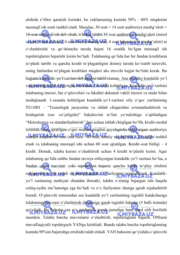  
 
alohida e’tibor qaratish lozimki, bu yuklamaning kamida 50% - 60% miqdorini 
mustaqil ish soati tashkil etadi. Masalan, 30 soat = 14 soat auditoriya mashg‘uloti + 
16 soat mustaqil ish deb olsak, u holda talaba 14 soat auditoriya mashg‘uloti (misol 
uchun, 6 soat ma’ruza, 4 soat amaliy mashg‘ulot, 4 soat laboratoriya mashg‘uloti) ni 
o‘zlashtirishi va qo‘shimcha tarzda hajmi 16 soatlik bo‘lgan mustaqil ish 
topshiriqlarini bajarishi lozim bo‘ladi. Talabaning qo‘lida har bir fandan kreditlarni 
to‘plash tartibi va qancha kredit to‘plaganligini doimiy tarzda ko‘rsatib turuvchi, 
uning fanlardan to‘plagan kreditlari miqdori aks etuvchi hujjat bo‘lishi kerak. Bu 
hujjatni kundalik- yo‘l xaritasi deb atashni taklif etaman. Ana shunday kundalik-yo‘l 
xaritasining taklif etilayotgan namunasi 1-rasmda keltirilgan. Kundalik-yo‘l xaritasi 
talabaning imzosi, fan o‘qituvchisi va fakultet dekanati vakili imzosi va muhr bilan 
tasdiqlanadi. 1-rasmda keltirilgan kundalik-yo‘l-xaritasi oliy o‘quv yurtlarining 
5311001 – “Texnologik jarayonlar va ishlab chiqarishni avtomatlashtirish va 
boshqarish (suv xo‘jaligida)” bakalavriat ta’lim yo‘nalishiga o‘qitiladigan 
“Metrologiya va standartlashtirish” fani uchun ishlab chiqilgan bo‘lib, kredit-modul 
tizimida fanga ajratilgan o‘quv soatlari miqdori quyidagicha belgilangan: auditoriya 
soatlari miqdori 60 soat (ma’ruza - 40 soat, amaliy mashg‘ulot – 20 soat)ni tashkil 
etadi va talabaning mustaqil ishi uchun 60 soat ajratilgan. Kredit-soat birligi – 4 
kredit. Demak, talaba kursni o‘zlashtirish uchun 4 kredit to‘plashi lozim. Agar 
talabaning qo‘lida ushbu fandan tavsiya etilayotgan kundalik-yo‘l xaritasi bo‘lsa, u 
fandan qaysi mavzuni yoki topshiriqni bajarsa qancha kredit to‘play olishini 
ochiqoydin ko‘rib turadi va shunga qarab o‘z faoliyatini rejalashtiradi. Kundalik-
yo‘l xaritaning mohiyati shundan iboratki, talaba o‘zining bajargan ishi haqida 
ochiq-oydin ma’lumotga ega bo‘ladi va o‘z faoliyatini shunga qarab rejalashtirib 
boradi. O‘qituvchi tomonidan esa kundalik-yo‘l xaritasining tegishli katakchasiga 
talabaning mavzuni o‘zlashtirish darajasiga qarab tegishli baholar (5 balli tizimda) 
qo‘yiladi. Bu baholar esa o‘z navbatida guruh jurnaliga ham qayd etib borilishi 
mumkin. Talaba barcha mavzularni o‘zlashtirib, topshiriqlarni bajarib, ONlarni 
muvaffaqiyatli topshirgach YANga kiritiladi. Bunda talaba barcha topshiriqlarning 
kamida 90%ini bajarishga erishishi talab etiladi. YAN bahosini qo‘yishda o‘qituvchi 
