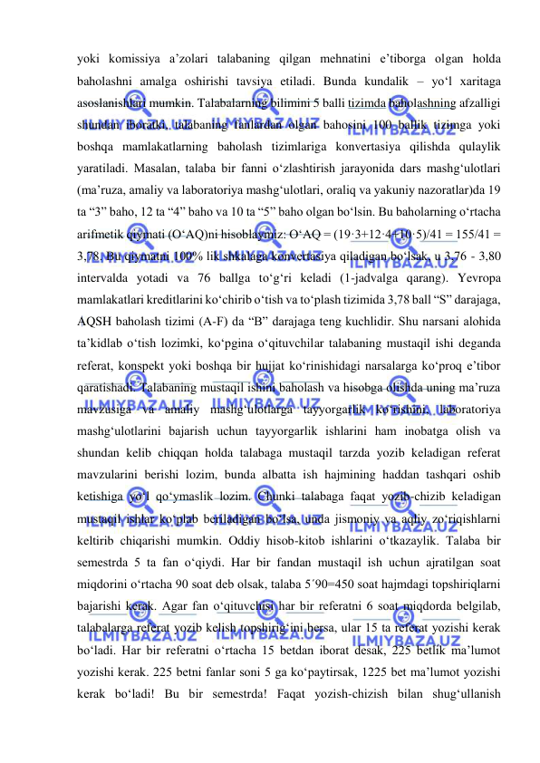  
 
yoki komissiya a’zolari talabaning qilgan mehnatini e’tiborga olgan holda 
baholashni amalga oshirishi tavsiya etiladi. Bunda kundalik – yo‘l xaritaga 
asoslanishlari mumkin. Talabalarning bilimini 5 balli tizimda baholashning afzalligi 
shundan iboratki, talabaning fanlardan olgan bahosini 100 ballik tizimga yoki 
boshqa mamlakatlarning baholash tizimlariga konvertasiya qilishda qulaylik 
yaratiladi. Masalan, talaba bir fanni o‘zlashtirish jarayonida dars mashg‘ulotlari 
(ma’ruza, amaliy va laboratoriya mashg‘ulotlari, oraliq va yakuniy nazoratlar)da 19 
ta “3” baho, 12 ta “4” baho va 10 ta “5” baho olgan bo‘lsin. Bu baholarning o‘rtacha 
arifmetik qiymati (O‘AQ)ni hisoblaymiz: O‘AQ = (19·3+12·4+10·5)/41 = 155/41 = 
3,78. Bu qiymatni 100% lik shkalaga konvertasiya qiladigan bo‘lsak, u 3,76 - 3,80 
intervalda yotadi va 76 ballga to‘g‘ri keladi (1-jadvalga qarang). Yevropa 
mamlakatlari kreditlarini ko‘chirib o‘tish va to‘plash tizimida 3,78 ball “S” darajaga, 
AQSH baholash tizimi (A-F) da “B” darajaga teng kuchlidir. Shu narsani alohida 
ta’kidlab o‘tish lozimki, ko‘pgina o‘qituvchilar talabaning mustaqil ishi deganda 
referat, konspekt yoki boshqa bir hujjat ko‘rinishidagi narsalarga ko‘proq e’tibor 
qaratishadi. Talabaning mustaqil ishini baholash va hisobga olishda uning ma’ruza 
mavzusiga va amaliy mashg‘ulotlarga tayyorgarlik ko‘rishini, laboratoriya 
mashg‘ulotlarini bajarish uchun tayyorgarlik ishlarini ham inobatga olish va 
shundan kelib chiqqan holda talabaga mustaqil tarzda yozib keladigan referat 
mavzularini berishi lozim, bunda albatta ish hajmining haddan tashqari oshib 
ketishiga yo‘l qo‘ymaslik lozim. Chunki talabaga faqat yozib-chizib keladigan 
mustaqil ishlar ko‘plab beriladigan bo‘lsa, unda jismoniy va aqliy zo‘riqishlarni 
keltirib chiqarishi mumkin. Oddiy hisob-kitob ishlarini o‘tkazaylik. Talaba bir 
semestrda 5 ta fan o‘qiydi. Har bir fandan mustaqil ish uchun ajratilgan soat 
miqdorini o‘rtacha 90 soat deb olsak, talaba 5´90=450 soat hajmdagi topshiriqlarni 
bajarishi kerak. Agar fan o‘qituvchisi har bir referatni 6 soat miqdorda belgilab, 
talabalarga referat yozib kelish topshirig‘ini bersa, ular 15 ta referat yozishi kerak 
bo‘ladi. Har bir referatni o‘rtacha 15 betdan iborat desak, 225 betlik ma’lumot 
yozishi kerak. 225 betni fanlar soni 5 ga ko‘paytirsak, 1225 bet ma’lumot yozishi 
kerak bo‘ladi! Bu bir semestrda! Faqat yozish-chizish bilan shug‘ullanish 
