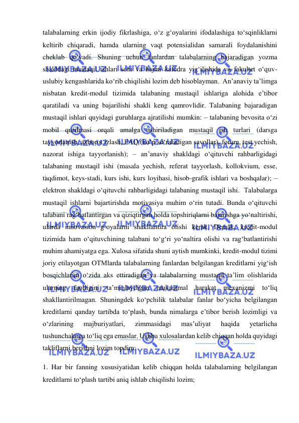  
 
talabalarning erkin ijodiy fikrlashiga, o‘z g‘oyalarini ifodalashiga to‘sqinliklarni 
keltirib chiqaradi, hamda ularning vaqt potensialidan samarali foydalanishini 
cheklab qo‘yadi. Shuning uchun fanlardan talabalarning bajaradigan yozma 
shakldagi mustaqil ishlari soni va hajmi kafedra yig‘ilishida va fakultet o‘quv-
uslubiy kengashlarida ko‘rib chiqilishi lozim deb hisoblayman.  An’anaviy ta’limga 
nisbatan kredit-modul tizimida talabaning mustaqil ishlariga alohida e’tibor 
qaratiladi va uning bajarilishi shakli keng qamrovlidir. Talabaning bajaradigan 
mustaqil ishlari quyidagi guruhlarga ajratilishi mumkin: – talabaning bevosita o‘zi 
mobil qurilmasi orqali amalga oshiriladigan mustaqil ish turlari (darsga 
tayyorlanish, axborot izlash, FAQ (ko‘p so‘raladigan savollar), forum, test yechish, 
nazorat ishiga tayyorlanish); – an’anaviy shakldagi o‘qituvchi rahbarligidagi 
talabaning mustaqil ishi (masala yechish, referat tayyorlash, kollokvium, esse, 
taqdimot, keys-stadi, kurs ishi, kurs loyihasi, hisob-grafik ishlari va boshqalar); – 
elektron shakldagi o‘qituvchi rahbarligidagi talabaning mustaqil ishi.  Talabalarga 
mustaqil ishlarni bajartirishda motivasiya muhim o‘rin tutadi. Bunda o‘qituvchi 
talabani rag‘batlantirgan va qiziqtirgan holda topshiriqlarni bajarishga yo‘naltirishi, 
ularda innovasion g‘oyalarni shakllantira olishi kerak. Demak, kredit-modul 
tizimida ham o‘qituvchining talabani to‘g‘ri yo‘naltira olishi va rag‘batlantirishi 
muhim ahamiyatga ega. Xulosa sifatida shuni aytish mumkinki, kredit-modul tizimi 
joriy etilayotgan OTMlarda talabalarning fanlardan belgilangan kreditlarni yig‘ish 
bosqichlarini o‘zida aks ettiradigan va talabalarning mustaqil ta’lim olishlarida 
ularning faolligini ta’minlaydigan mukammal harakat mexanizmi to‘liq 
shakllantirilmagan. Shuningdek ko‘pchilik talabalar fanlar bo‘yicha belgilangan 
kreditlarni qanday tartibda to‘plash, bunda nimalarga e’tibor berish lozimligi va 
o‘zlarining 
majburiyatlari, 
zimmasidagi 
mas’uliyat 
haqida 
yetarlicha 
tushunchalarga to‘liq ega emaslar. Ushbu xulosalardan kelib chiqqan holda quyidagi 
takliflarni berishni lozim topdim: 
1. Har bir fanning xususiyatidan kelib chiqqan holda talabalarning belgilangan 
kreditlarni to‘plash tartibi aniq ishlab chiqilishi lozim; 
